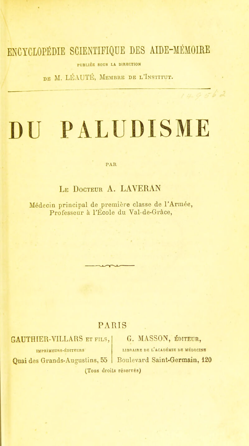 ENCYCLOPÉDIE SCIENTIFIQUE DES AIDE-MEMOIRE PUBLIÉE SOUS LA omBCTION DE M. LÉAUTÉ, Membre de l'Institut. DU PALUDISME PAR Le Docteur A. LAVERAN Médecin principal de première classe de l'Armée, Professeur à l'École du Val-de-Gràce, PARIS GAUTHIER-VILLARS ET FILS, G. MÂSSON, éditeor, IMPOÎMEDRS-KDtTRUnS LIBRAIRE DE L ACADEMIE DE MEDRCINB Quai des Grands-Augustins, 55 Boulevard Saint-Germain, 120 (Tous droits réserves)