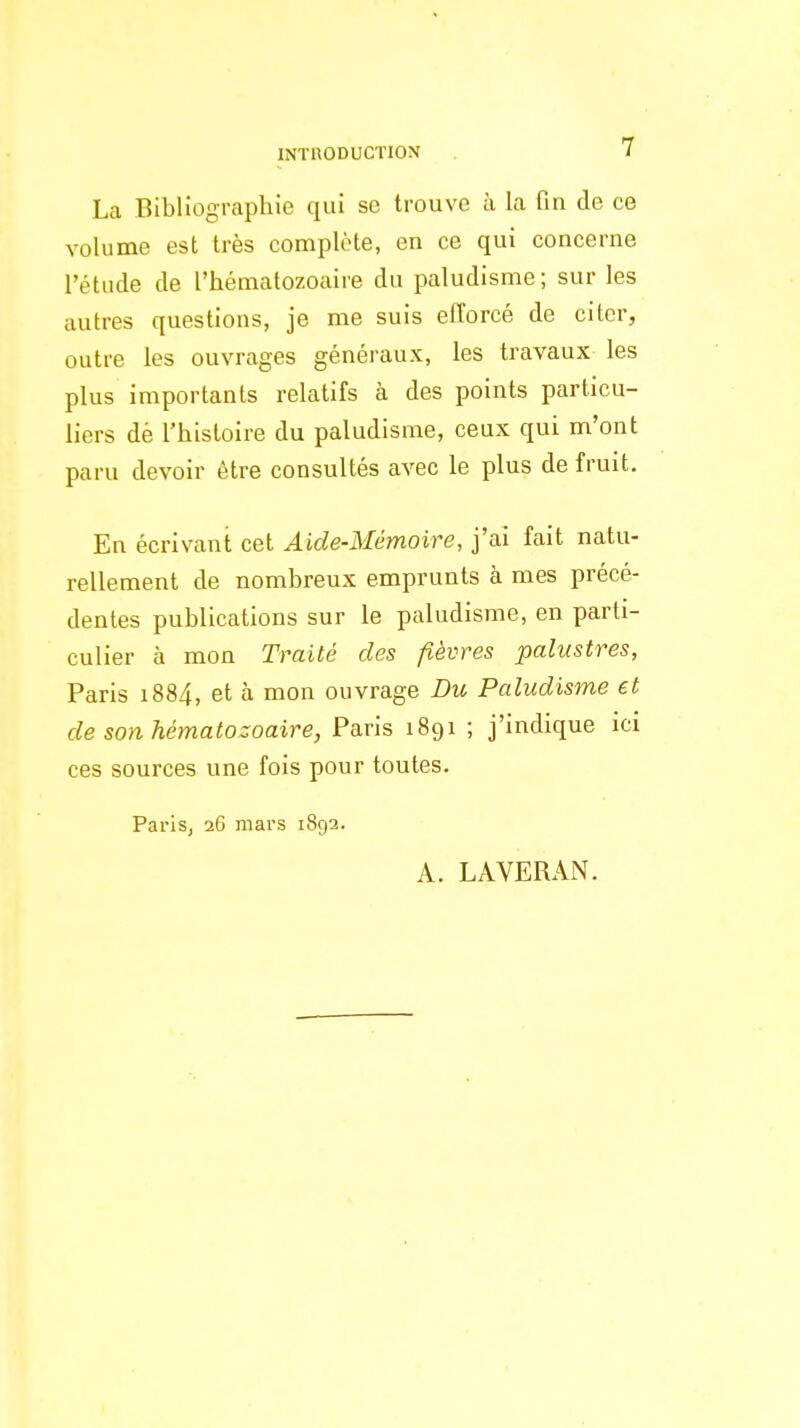 La Bibliographie qui se trouve à la fin de ce volume est très complote, en ce qui concerne l'étude de l'hématozoaire du paludisme; sur les autres questions, je me suis efforcé de citer, outre les ouvrages généraux, les travaux les plus importants relatifs à des points particu- liers dè l'histoire du paludisme, ceux qui m'ont paru devoir être consultés avec le plus de fruit. En écrivant cet Aide-Mémoire, j'ai fait natu- rellement de nombreux emprunts à mes précé- dentes publications sur le paludisme, en parti- culier à mon Traité des fièvres palustres, Paris i884, et à mon ouvrage Du Paludisme et de son hématozoaire, Paris 1891 ; j'indique ici ces sources une fois pour toutes. Paris, 26 mars 1892. A. LAVERAN.