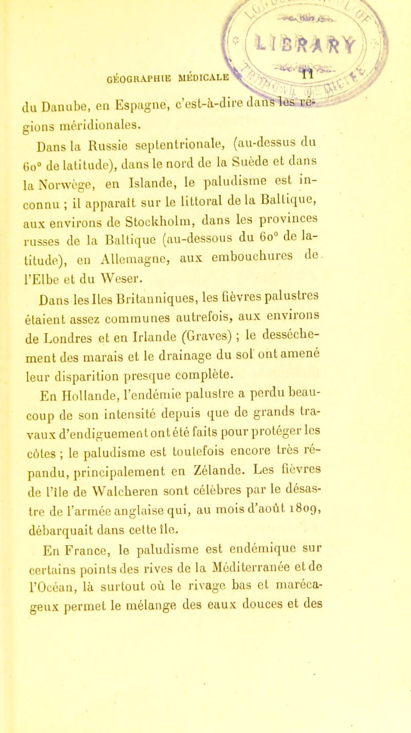 du Danube, en Espagne, c'est-à-dire daffS^ gions méridionales. Dans la Russie septentrionale, (au-dessus du 60» de latitude), dans le nord de la Suède et dans la Norwège, en Islande, le paludisme est in- connu ; il apparaît sur le littoral de la Baltique, aux environs de Stockholm, dans les provinces russes de la Baltique (au-dessous du 60° de la- titude), en Allemagne, aux embouchures de. l'Elbe et du Weser. Dans les Iles Britanniques, les fièvres palustres étaient assez communes autrefois, aux environs de Londres et en Irlande (Graves) ; le dessèche- ment des marais et le drainage du sol ont amené leur disparition presque complète. En Hollande, l'endémie palustre a perdu beau- coup de son intensité depuis que de grands tra- vaux d'endiguement ont été faits pour protéger les côtes ; le paludisme est toutefois encore très ré- pandu, principalement en Zélande. Les fièvres de l'île de Walcheren sont célèbres par le désas- tre de l'armée anglaise qui, au mois d'août 1809, débarquait dans cette île. En France, le paludisme est endémique sur certains points des rives de la Méditerranée et de l'Océan, là surtout où le rivage bas et maréca- geux permet le mélange des eaux douces et des