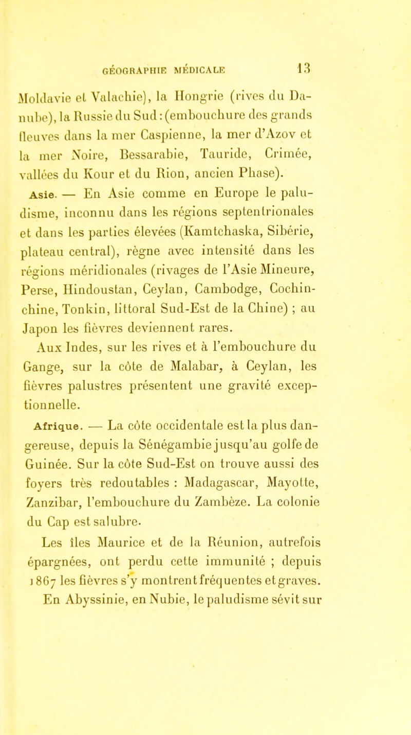 Moldavie el Valachie), la Hongrie (rives du Da- nube), la Russie du Sud : (embouchure des grands neuves dans la mer Caspienne, la mer d'Azov et la mer Noire, Bessarabie, ïauride, Crimée, vallées du Kour et du Rion, ancien Phase). Asie. — En Asie comme en Europe le palu- disme, inconnu dans les régions septentrionales et dans les parties élevées (Kamtchaska, Sibérie, plateau central), règne avec intensité dans les régions méridionales (rivages de l'Asie Mineure, Perse, Hindoustan, Ceylan, Cambodge, Cochin- chine, Tonkin, littoral Sud-Est de la Chine) ; au Japon les fièvres deviennent rares. Aux Indes, sur les rives et à l'embouchure du Gange, sur la côte de Malabar, à Ceylan, les fièvres palustres présentent une gravité excep- tionnelle. Afrique. — La côte occidentale est la plus dan- gereuse, depuis la Sénégambie jusqu'au golfe de Guinée. Sur la côte Sud-Est on trouve aussi des foyers très redoutables : Madagascar, Mayotte, Zanzibar, l'embouchure du Zambèze. La colonie du Cap est salubre. Les îles Maurice et de la Réunion, autrefois épargnées, ont perdu cette immunité ; depuis i 867 les fièvres s'y montrent fréquentes etgraves. En Abyssinie, en Nubie, le paludisme sévit sur