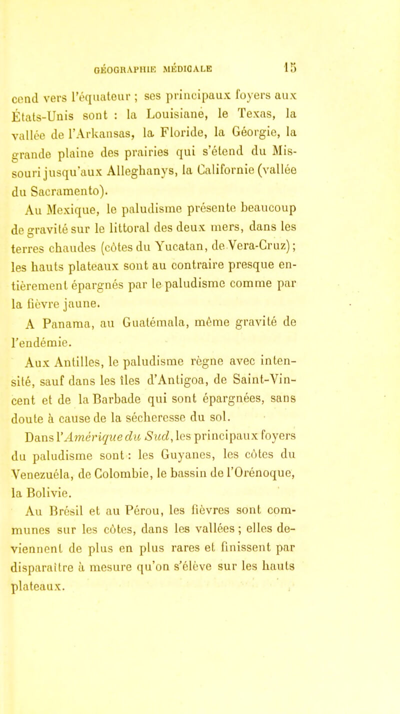 cend vers réquateur ; ses principaux foyers aux États-Unis sont : la Louisiane, le Texas, la vallée de l'Arkansas, la Floride, la Géorgie, la grande plaine des prairies qui s'étend du Mis- souri jusqu'aux Alleghanys, la Californie (vallée du Sacramento). Au Mexique, le paludisme présente beaucoup de gravité sur le littoral des deux mers, dans les terres chaudes (côtes du Yucatan, de Vera-Cruz) ; les hauts plateaux sont au contraire presque en- tièrement épargnés par le paludisme comme par la fièvre jaune. A Panama, au Guatémala, même gravité de l'endémie. Aux Antilles, le paludisme règne avec inten- sité, sauf dans les îles d'Antigoa, de Saint-Vin- cent et de la Barbade qui sont épargnées, sans doute à cause de la sécheresse du sol. Dans l'Amérique dio Sud, les principaux foyers du paludisme sont : les Guyanes, les cotes du Venezuéla, de Colombie, le bassin de l'Orénoque, la Bolivie. Au Brésil et au Pérou, les fièvres sont com- munes sur les côtes, dans les vallées ; elles de- viennent de plus en plus rares et finissent par disparaître à mesure qu'on s'élève sur les hauts plateaux.