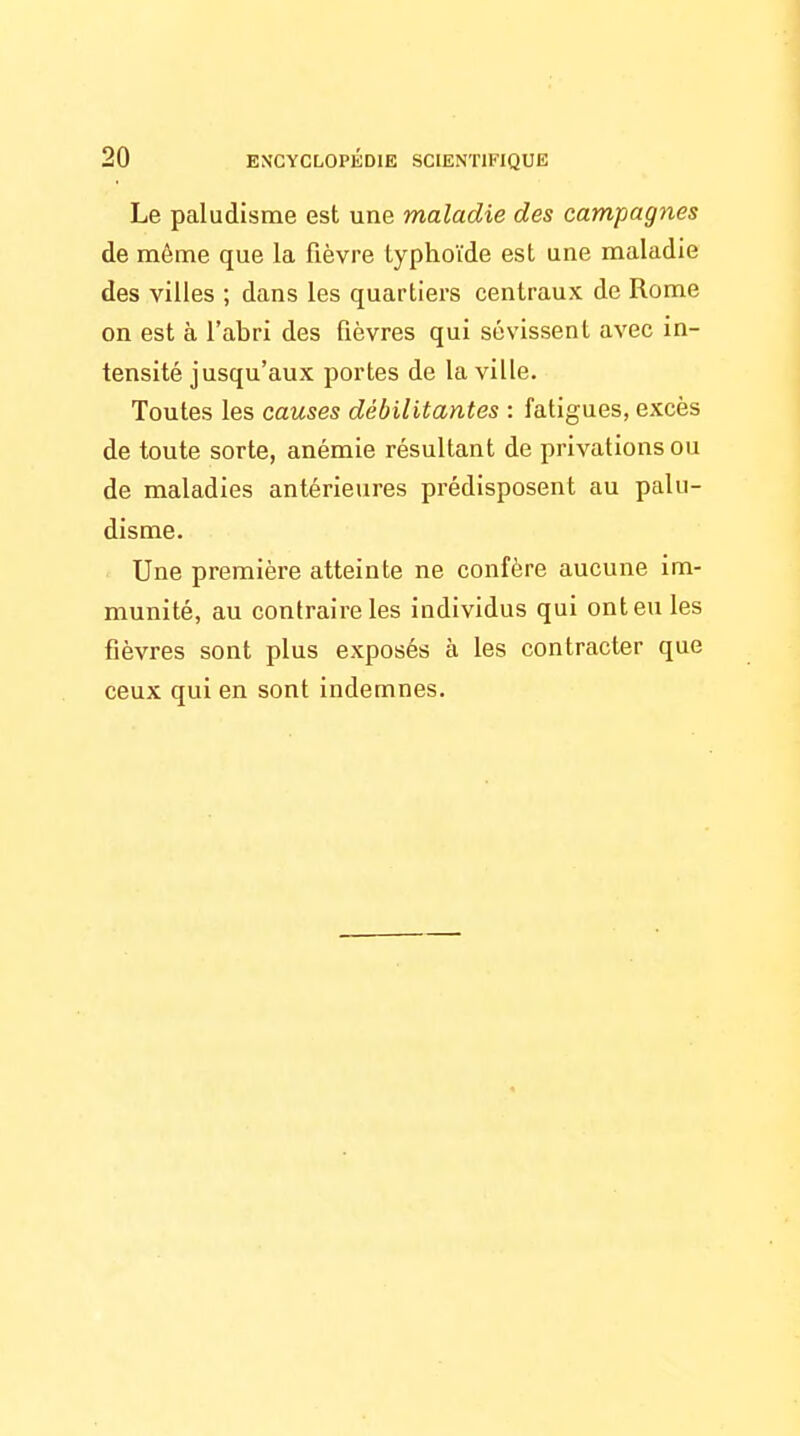 Le paludisme est une maladie des campagnes de même que la fièvre typhoïde est une maladie des villes ; dans les quartiers centraux de Rome on est à l'abri des fièvres qui sévissent avec in- tensité jusqu'aux portes de la ville. Toutes les causes débilitantes : fatigues, excès de toute sorte, anémie résultant de privations ou de maladies antérieures prédisposent au palu- disme. Une première atteinte ne confère aucune im- munité, au contraire les individus qui ont eu les fièvres sont plus exposés à les contracter que ceux qui en sont indemnes.