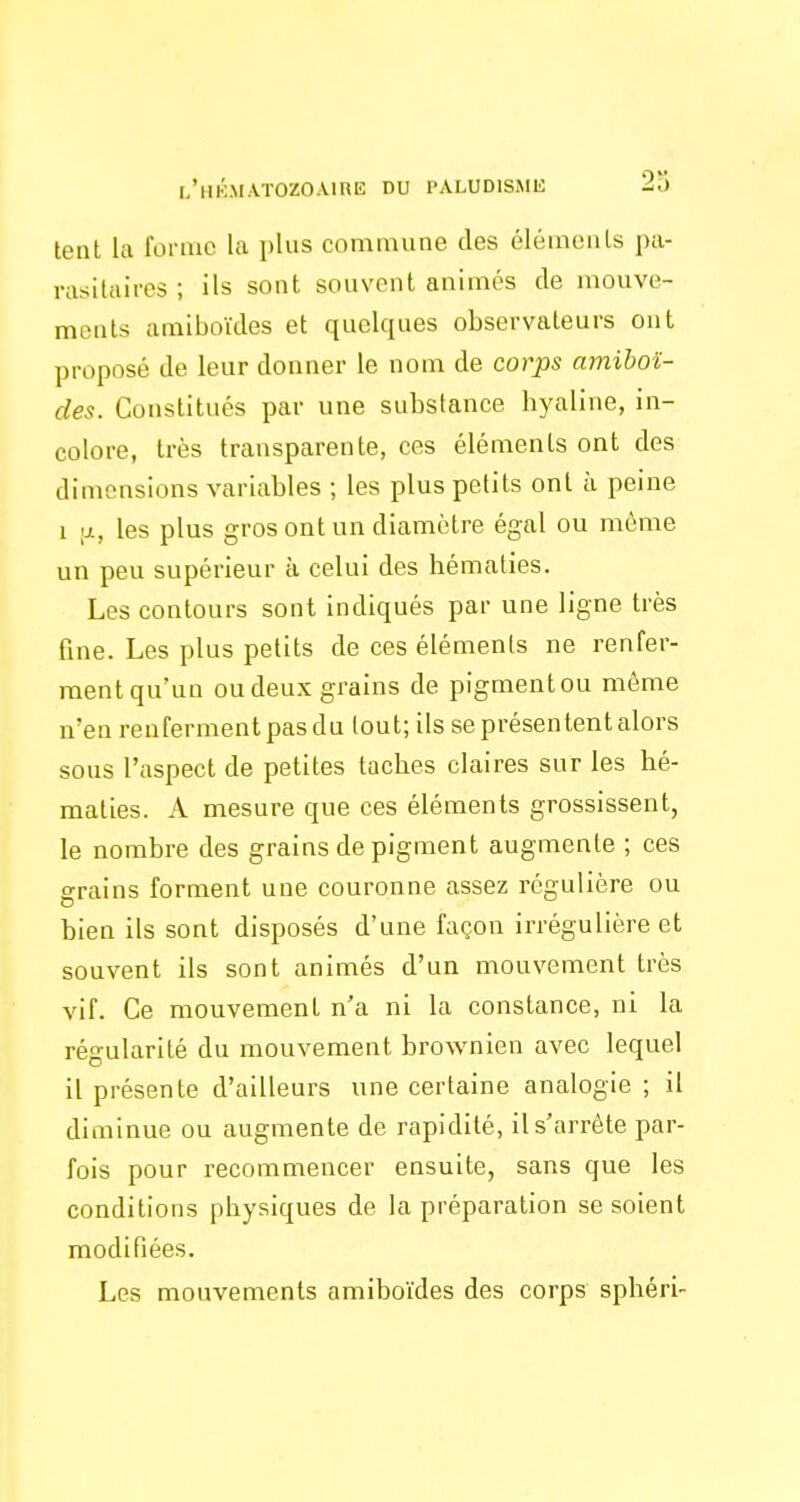 tent la forme la plus commune des élémenls pa- rasitaires ; ils sont souvent animés de mouve- ments araiboïdes et quelques observateurs ont proposé de leur donner le nom de corps amihoï- des. Constitués par une substance hyaline, in- colore, très transparente, ces éléments ont des dimensions variables ; les plus petits ont à peine 1 \x, les plus gros ont un diamètre égal ou même un peu supérieur à celui des hématies. Les contours sont indiqués par une ligne très fine. Les plus petits de ces élémenls ne renfer- ment qu'un ou deux grains de pigment ou même n'en renferment pas du tout; ils se présentent alors sous l'aspect de petites taches claires sur les hé- maties. A mesure que ces éléments grossissent, le nombre des grains de pigment augmente ; ces grains forment une couronne assez régulière ou bien ils sont disposés d'une façon irrégulière et souvent ils sont animés d'un mouvement très vif. Ce mouvement n'a ni la constance, ni la régularité du mouvement brownien avec lequel il présente d'ailleurs une certaine analogie ; il diminue ou augmente de rapidité, il s'arrête par- fois pour recommencer ensuite, sans que les conditions physiques de la préparation se soient modifiées. Les mouvements amiboïdes des corps sphéri-