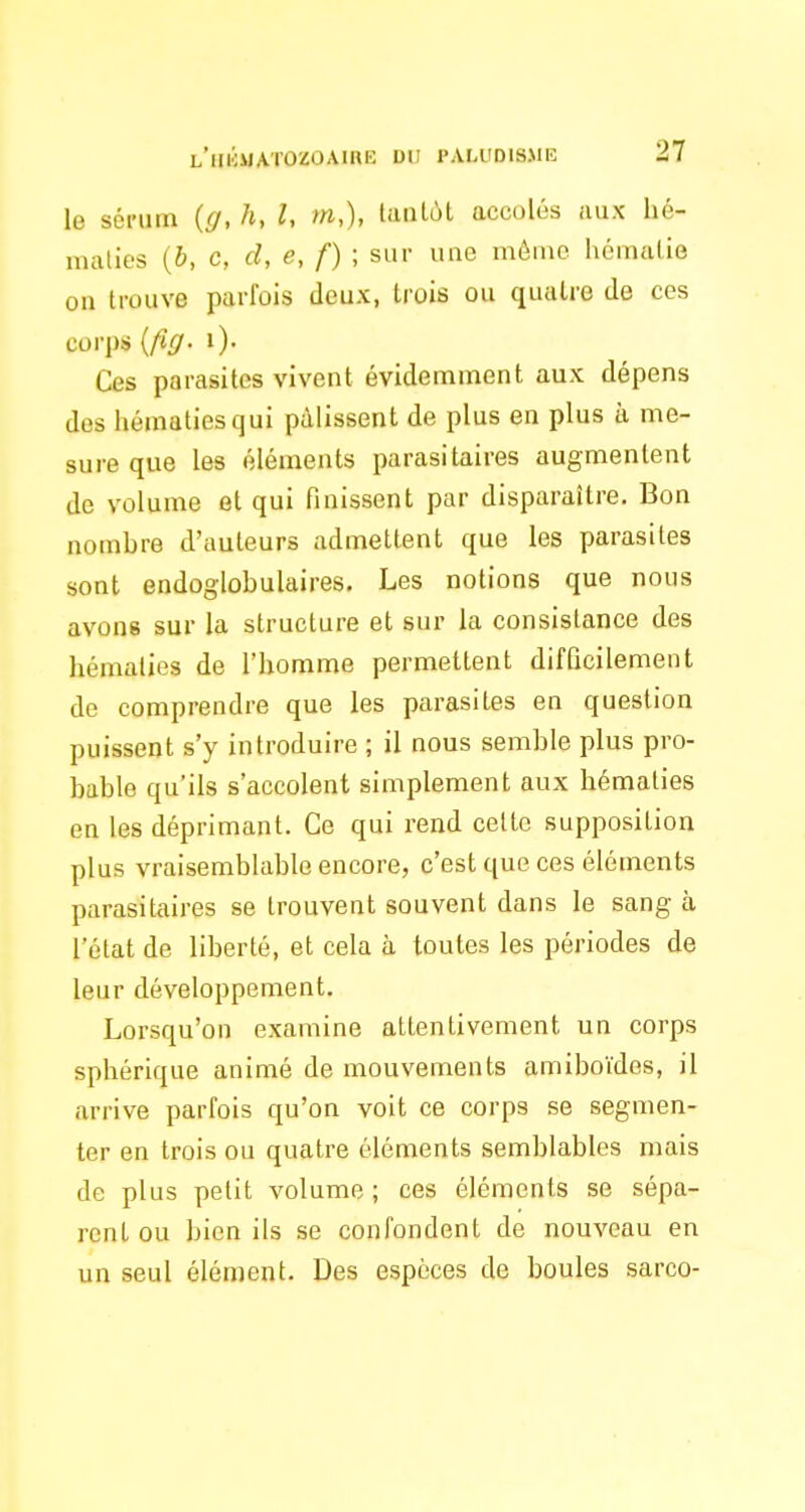 le sénim {g, h, l, m,), tantôt accolés aux hé- maties {b, c, d, e, f) ; sur une môme hématie on trouve parfois deux, trois ou quatre de ces corps [fig- i). Ces parasites vivent évidemment aux dépens des Iiématiesqui pâlissent de plus en plus à me- sure que les éléuients parasitaires augmentent de volume et qui finissent par disparaître. Bon nombre d'auteurs admettent que les parasites sont endoglobulaires. Les notions que nous avons sur la structure et sur la consistance des hématies de l'homme permettent difficilement de comprendre que les parasites en question puissent s'y introduire ; il nous semble plus pro- bable qu'ils s'accolent simplement aux hématies en les déprimant. Ce qui rend celte supposition plus vraisemblable encore, c'est que ces éléments parasitaires se trouvent souvent dans le sang à l'état de liberté, et cela à toutes les périodes de leur développement. Lorsqu'on examine attentivement un corps sphérique animé de mouvements amiboïdes, il arrive parfois qu'on voit ce corps se segmen- ter en trois ou quatre éléments semblables mais de plus petit volume ; ces éléments se sépa- rent ou bien ils se confondent de nouveau en un seul élément. Des espèces de boules sarco-