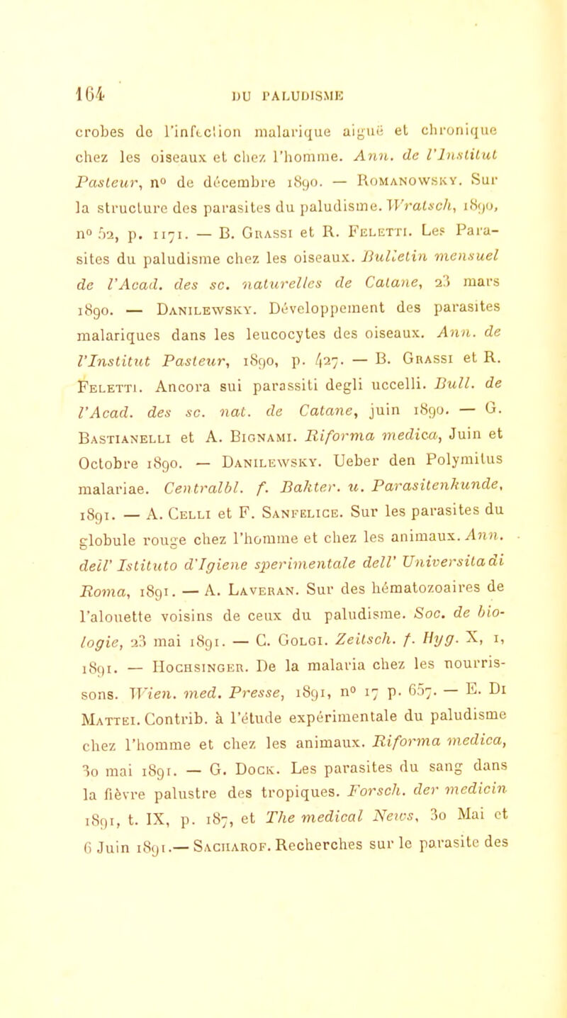 crobes de l'infLClion malarique aiguë et chronique chez les oiseaux et clie/ l'homme. A7in. de l'InsliliU Pasteur, n de décembre i.S9(). — Romanowsky. Sur la structure des parasites du paludisme. IFratic/i, iiSi)o, II» f)2, p. 1171. — B. GnASSi et R. Feletti. Les: Para- sites du paludisme chez les oiseau.K. BuUelin mensuel de l'Avad. des se. naturelles de Calane, q,'') mars jj3go. — Danilewsky. Développement des parasites nialariques dans les leucocytes des oiseaux. Ann. de l'Institut Pasteur, 1890, p. 427- — B. Grassi et R. Feletti. Ancora sui parassiti degli uccelli. Bull, de l'Acad. des se. nat. de Catane, juin 1890. — 0. Bastianelli et A. Bionami. Riforma medica, Juin et Octobre 1890. — Danilewsky. Ueber den Polymitus malariae. Centralbl. f. Bakte.r. u. ParasitenJmnde, 189T. — A. Celli et F. Sanfelige. Sur les parasites du globule rouge chez l'homme et chez les animaux. Ann. deil' Istituto d'Igiene sperimentale delV Universitadi Roma, 1891. — A. Laveban. Sur des hématozoaires de l'alouette voisins de ceux du paludisme. Soc, de bio- logie, 2?) mai 1891. — G. Goloi. Zeilsch. f. Hyg. X, i, 1891. — HocHsiNGER. De la malaria chez les nourris- sons. Wien. med. Presse, 1891, n» 17 p. 6.57. — E. Di Mattei. Contrib. à l'étude expérimentale du paludisme chez l'homme et chez les animaux. Riforma medica, 10 mai iSgr. — G. Dock. Les parasites du sang dans la fièvre palustre des tropiques. Forsch. der medicin 1891, t. IX, p. 187, et The médical NeiM, 3o Mai et 6 Juin 1891.—Saciiarof. Recherches sur le parasite des