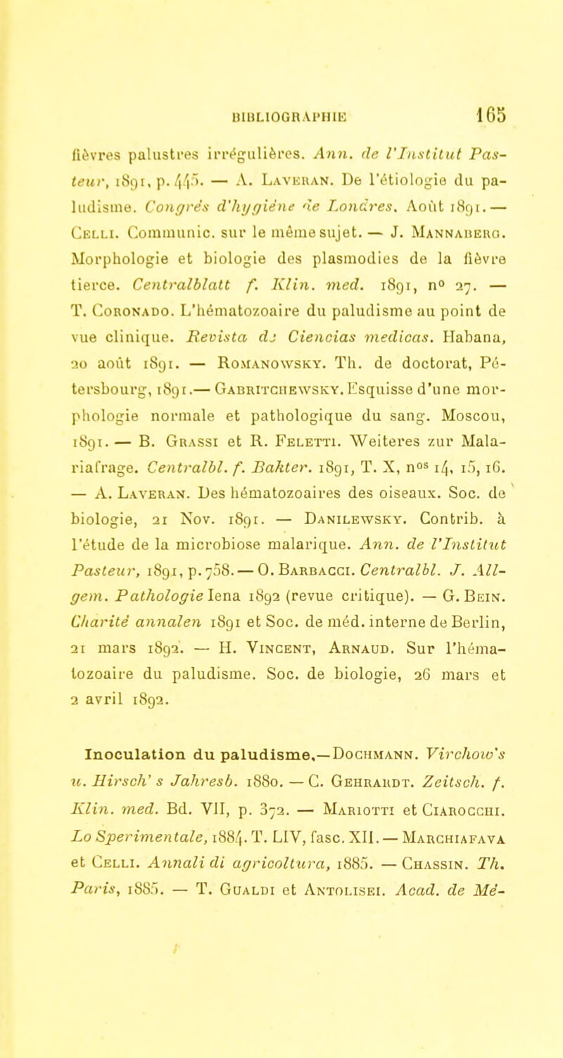 fièvres palustres irr('gulières. Ann. de l'Iuxtilut Pas- teur, 1891, p. 44;>' — A. Laveuan. De l'tHiologie du pa- ludisme. Congrès d'hygiène de Londres. Août iiS()i.— Celli. Corainunic. sur le même sujet. — J. Mannalieug. Morphologie et biologie des plasmodies de la fièvre tierce. Centralblatt f. Klin. med. 1891, n° 27. — T. CoRONADO. L'hématozoaire du paludisme au point de vue clinique. Revista dj Ciencias medicas. Habana, 20 août 1891. — RoMANOwsKY. Th. de doctorat, Pé- tersbourg, 189t.— Gabritciiewsky. Esquisse d'une mor- phologie normale et pathologique du sang. Moscou, 1891.— B. Grassi et R. Feletïi. Weiteres zur Mala- riafrage. Centralbl. f. Bahter. 1891, T. X, no' 14, i5, iG. — A. Laveran. Des hématozoaires des oiseaux. Soc. de biologie, 21 Nov. 1891. — Danilewsky. Contrib. à l'étude de la microbiose malarique. Ann. de l'Inslitut Pasteur, i89i,p.758. — 0. Barbacci. Cenim^è/. J. All- gem. Pathologie îena. 1892 (revue critique). — G. Bein. Charité annalen 1891 et Soc. de méd. interne de Berlin, 21 mars 1892. — H. Vincent, Arnaud. Sur l'héma- tozoaire du paludisme. Soc. de biologie, 26 mars et 2 avril 1892. Inoculation du paludisme,—Dochmann. Virchoiv's 71. Hirsch' s Jahresb. 1880. — C. Gehrardt. Zeitsch. f. Klin. med. Bd. VII, p. 872. — Mariotti et Ciarocchi. Lo Sperimentale, 1884. T. LIV, fasc. XII. — Marchiafava et Celli. Annalidl agriooltura, i885. —Chassin. Th. Paris, iSS). — T. Goaldi et Antolisei. Acad. de Mé-