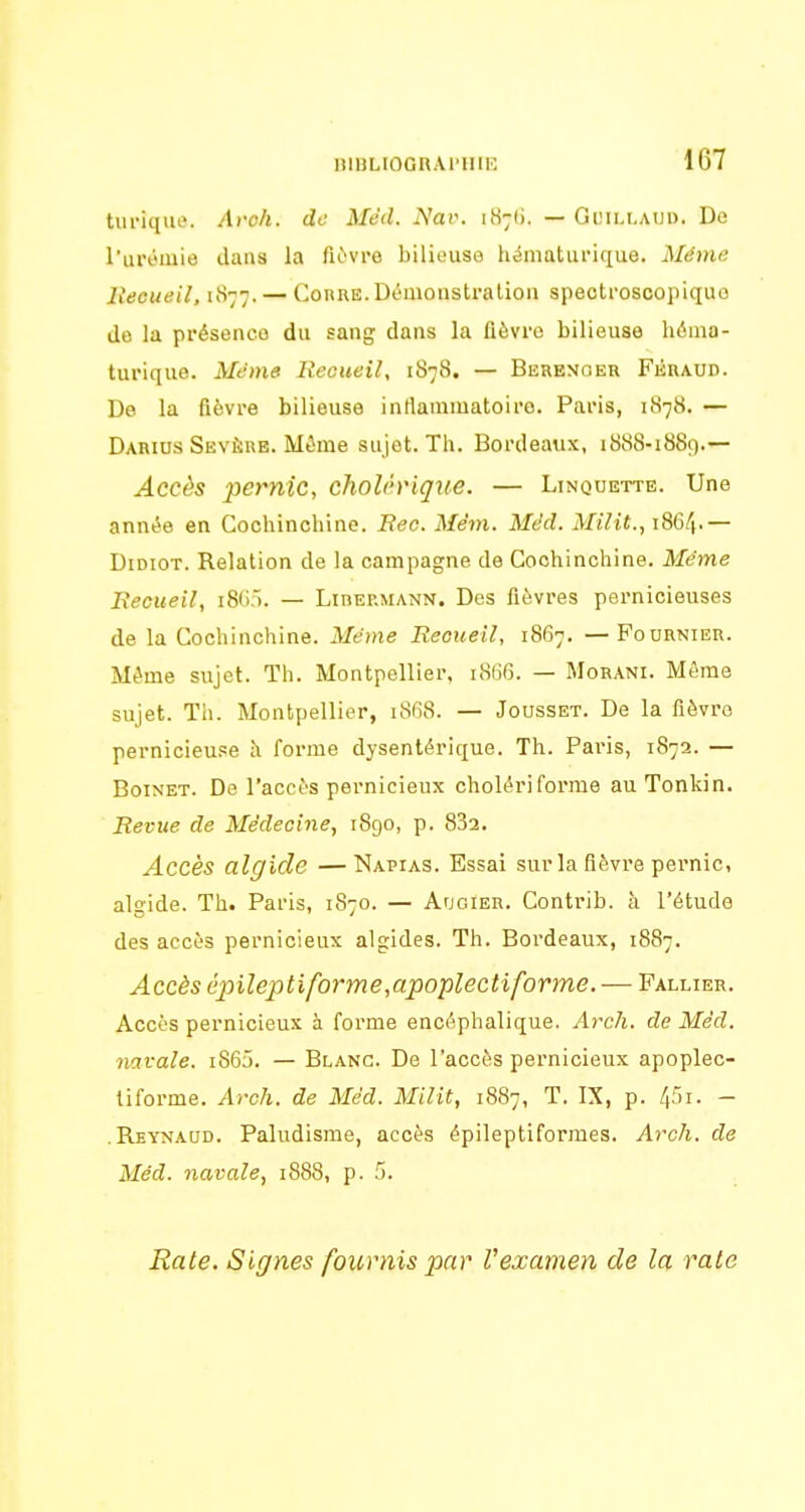 HlBLIOGnAl'HlE 1G7 turiqiK». Aroh. de Méd. Is^av. uS;^. — Gimij.aud. De l'urémie dans la lièvre bilieuse hématurique. Même lieeueil, 1877. —Coure.Démonsti-alion speotroscopiquo de la présence du sang dans la fièvre bilieuse béma- turique. Même lieoueil, 1878. — Berenoer Fkraud. De la fièvre bilieuse inflammatoire. Paris, 1878. — Darius Sévère. Mime sujet. Th. Bordeaux, 1888-1889.— Accès pernic, choUriqxie. — Linquette. Une année en Cochinchine. Bec. Mêni. Méd. Milit., 1864.— Didiot. Relation de la campagne de Cochinchine. Même JRecueil, i80). — Libermann. Des fièvres pernicieuses de la Cochinchine. Même Recueil, 1867. — Foornier. Même sujet. Th. Montpellier, iSUfj. — Morani. Môme sujet. Th. Montpellier, 1868. — Jousset. De la fièvre pernicieuse à forme dysentérique. Th. Pai-is, 1872. — BoiNET. De l'accès pernicieux cholériforme au Tonkin. Revue de Médecine, 1890, p. 832. Accès algide —Napias. Essai sur la fièvre pernic, algide. Th. Paris, 1870. — Augier. Contrib. à l'étude des accès pernicieux algides. Th. Bordeaux, 1887. Accès é2nîeptiforme,apoplecti forme. — Fallier. Accès pernicieux à forme encéphalique. Arch. de Méd. navale. i865. — Blanc. De l'accès pernicieux apoplec- tiforme. Arch. de Méd. Milit, 1887, T. IX, p. 4'>i- - .Rbynaud. Paludisme, accès épileptiformes. Arch. de Méd. navale, 1888, p. .5. Rate. Signes fournis par Vexamen de la raie