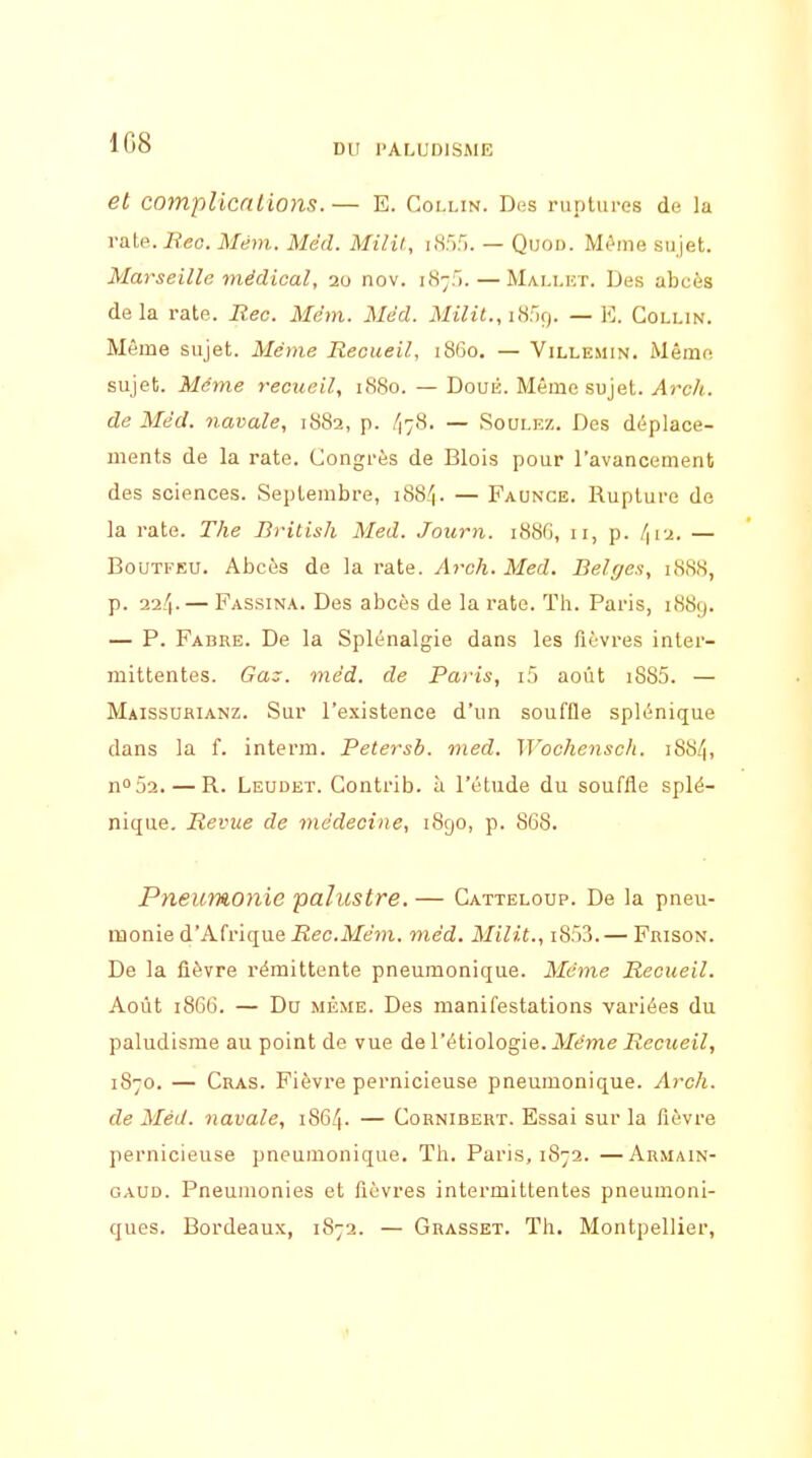 et complications.— E. Coi.lin. Dus ruptures do la va.i?. Bec. Mém. Med. Milif, iH:').'). — Quod. Mèma sujet. Marseille médical, 20 nov. 187). — Mali.et. Des abcès delà rate. Rec. Mêm. Méd. MtVit., icSfiQ. — E. Collin. Même sujet. Même Recueil, 1860, — Villemin. Même sujet. Même recueil, 1S80. — Doué. Même sujet. Arch. de Mëd. navale, 1882, p. ^78. — Soulez. Des déplace- ments de la rate. Congrès de Blois pour l'avancement des sciences. Septembre, i88-''|. — Faunce. Rupture de la rate. The British Med. Journ. 188G, 11, p. /|i2. — BoUTFEU. Abcès de la rate. Arch. Med. Belges, 1888, p. 224.— Passina. Des abcès de la rate. Th. Paris, 1889. — P. Fabre. De la Splénalgie dans les fièvres inter- mittentes. Gaz. méd. de Paris, i5 août i885. — Maissubianz. Sur l'existence d'un souffle splénique dans la f. interm. Petersb. med. ]J'oche7isch. i88/|, no52. — R. Leudet. Contrib. à l'étude du souffle splé- nique. Revue de médecine, 1890, p. 868. Pneumonie palustre. — Catteloup. De la pneu- monie d'Afrique iîec.Me?)i. mèd. Milit., i8i)?). — Frison. De la fièvre rémittente pneumonique. Même Recueil. Août 1866. — Du MÊME. Des manifestations variées du paludisme au point de vue de l'étiologie. Même Recueil, 1870. — Cras. Fièvre pernicieuse pneumonique. Arch. de Méd. navale, 1864. — Cornibert. Essai sur la fièvre pernicieuse pneumonique. Th. Paris, 1872. —Armain- GAUD. Pneumonies et fièvres intermittentes pneumoni- ques. Bordeaux, 1872. — Grasset. Th. Montpellier,