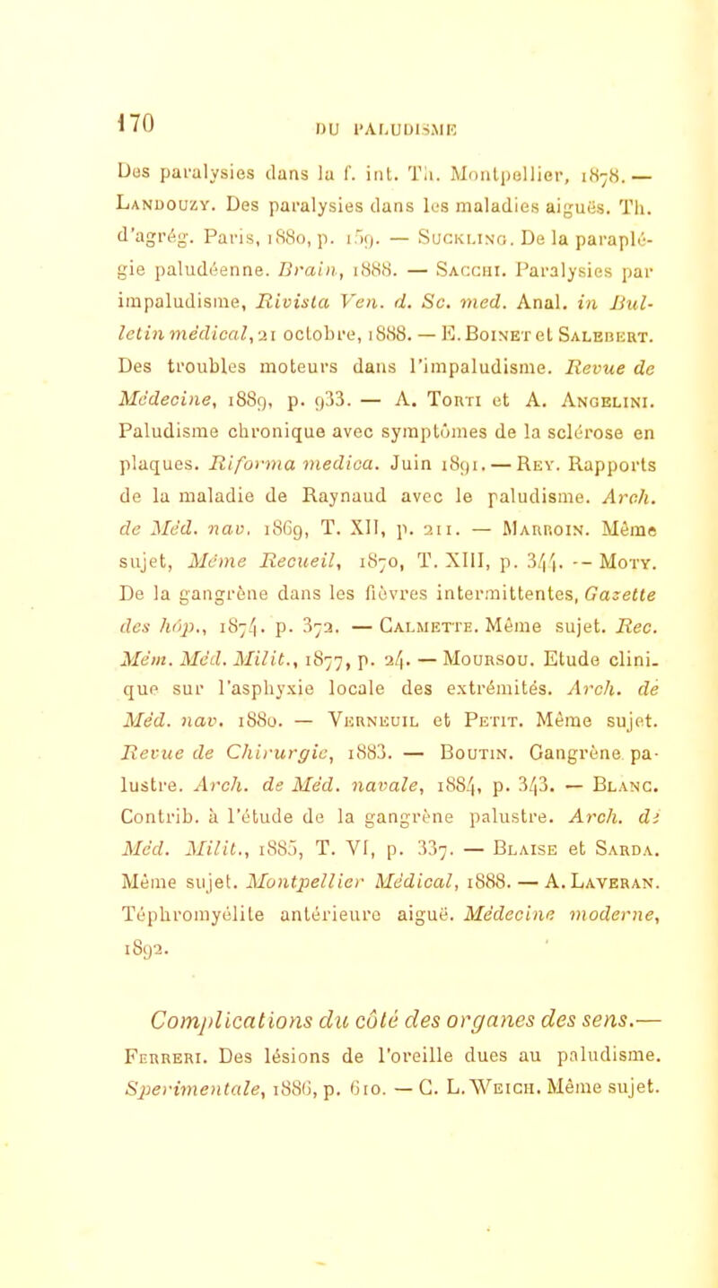 Des paralysies dans la f. itit. Th. Monlpellier, 1878.— Lanuouzy. Des paralysies dans les maladies aiguës. Th. d'agrég. Paris, 1S80, p. l'xj. — Sucklino. De la parapli''- gie paludéenne. Draiii, 1888. — Saccui. Paralysies par impaludisme, Rivisla Ven. d. Se. med. Anal, in Bul- letin médical,-21 oclobre, 1888. — E.Boinet el Salebkrt. Des troubles moteurs dans l'impaludisme. Revue de Médecine, 1889, p. f)33. — A. Tonri et A. Angelini. Paludisme chronique avec symptômes de la sclérose en plaques. Ri forma medioa. Juin 1891. — Rey. Rapports de la maladie de Raynaud avec le paludisme. Aroh. de Méd. nav. 18G9, T. XII, p. 211. — Maiiroin. Même sujet, Même Recueil, 1870, T. XIII, p. 3/|'|. -- Moty. De la gangrène dans les fièvres intermittentes, Gazette des hi'ip., iS-!\. p. 37a. —Galmette. Même sujet. Rec. Mém. Méd. Milit., iS'-j'], p. 2/|. — Mounsou. Etude clini. que sur l'asphyxie locale des extrémités. Arch. dé Méd. nav. i88u. — Vernkuil et Petit. Même sujet. Revue de Chirurgie, i883. — Boutin. Gangrène pa- lustre. Arch. de Méd. navale, 1884, p. 3/|3. — Blanc. Contrib. à l'étude de la gangrène palustre. Arch. di Méd. Milit., 188.), T. VI, p. 337. — Blaise et Sarda. Même sujet. Montpellier Médical, 1888. — A.Laveran. Téphromyélile antérieure aiguè. Médecine moderne, 1892. Comjilications du côté des organes des sens.— Ferreri. Des lésions de l'oreille dues au paludisme. Sperimenlale, i88(j, p. G10. — G. L.Weicii. Même sujet.