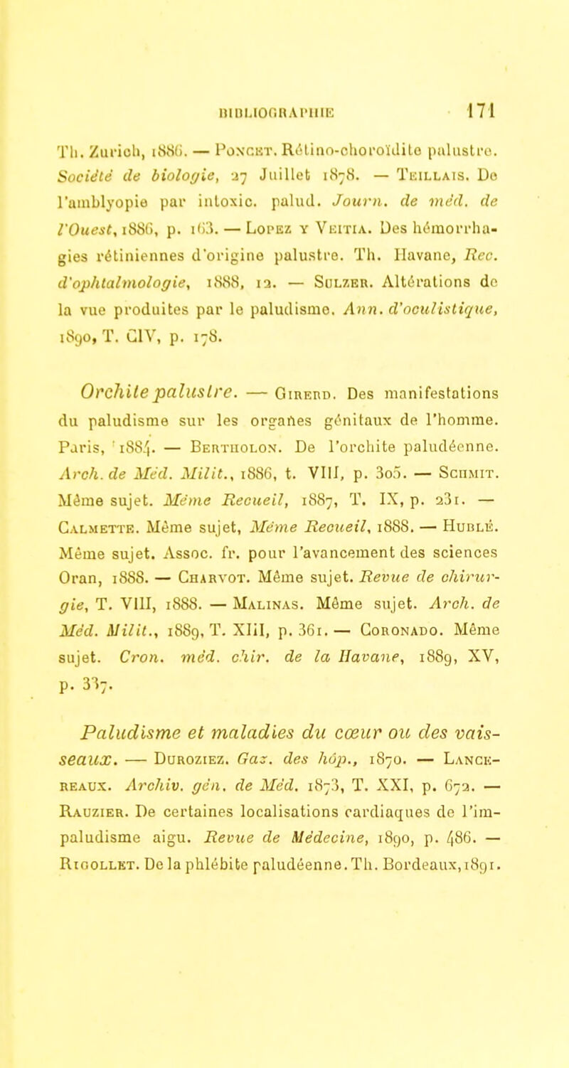 Th. Zurich, i88(). — Ponckt. Rélino-choroïJito paluslro. Société de biologie, -i-j Juillet 1878. — Tkillais. Do l'amblyopie par inloxic. palud. Journ. de màd. de /'Ouest, i88(), p. i<i3. — LoPEz Y Veitia. Des hémoi-rha- gies rétiniennes d'origine palustre. Th. Havane, Rec. d'ophtalmologie, 1888, la. — Sulzer. Altérations de la vue produites par le paludisme, Ann. d'oculistique, 1890, T. CIV, p. 178. Orchilepalustre. — GinEHD. Des manifestations du paludisme sur les org-artes génitaux de l'homme. Paris, ' i88/|. — BEaTuoLON. De l'orcliite paludéenne. Avch.de Méd. Milit., 1886, t. Vlil, p. 3o5. — Soumit. Même sujet. Même Recueil, 1887, T. IX, p. 23i. — Calmette. Même sujet, Mcme Recueil, 1888. — Hublé. Même sujet. Assoe. fr. pour l'avancement des sciences Oran, 1888. — Charvot. Même sujet. Revue de chirur- gie, T. VllI, i888. — Malinas. Môme sujet. Arch. de Méd. Milit., 1889, T. Xlil, p. 36i.— Goronado. Même sujet. Cron. mcd. chir. de la Havane, 1889, XV, p. 3I7. Paludisme et maladies du cœur ou des vais- seaux. — Dqroziez. Gaz. des hôp., 1870. — Lance- REAUX. Archiv. gcn. de Méd. 1873, T. XXI, p. 67a. — Rauzier. De certaines localisations cardiaques de l'im- paludisme aigu. Revue de Médecine, 1890, p. 486. — RiooLLET. De la phlébite paludéenne. Th. Bordeaux, 1891.