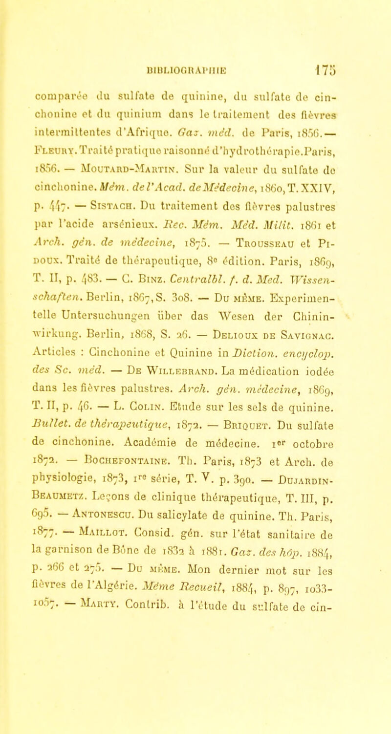 comparée du sulfate de quinine, du sulfate do cin- chouine et du quinium dans le Irailemont des fièvres intermittentes d'Afrique, rt'aj-. nidcl. de Paris, i.SSG.— Fleuuy. Traité pratique raisonné d'hydrothérapie.Paris, i8ô6. — MouTARD-MAnTiN'. Sur la valeur du sulfate de cinchonine. Mém. del'Acad. deMèdecine, i8(Jo,T.XXIV, p. /('i7. — SisTACH. Du traitement des fièvres palustres par l'acide arsénieux. Bec. Màm. Méd. Miiit. i8()i et Arch. gên. de médecine, 187;). — Trousseau et Pi- doux. Traité de thérapeutique, 8° édition. Paris, i8Gg, T. II, p. 483. — G. BiNZ. Centralbl. /. d. Med. Wissen- scAa/ïe)!, Berlin, 1867,8. 3o8. — Du mAme. Experimen- telle Untersuchungen iiber das Wesen der Chinin- wirkung. Berlin, 186S, S. 2G. — Delioux de Savionac. Articles : Cinchonine et Quinine in Diction, encyclop. des Se. méd. — De Willebhand. La médication iodée dans les fièvres palustres. Arch. gén. médecine, 1869, T. II, p. 46. — L. Colin. Etude sur les sels de quinine. BuUet. de thérajpeutique, 1872. — Briquet. Du sulfate de cinchonine. Académie de médecine, i octobre 1872. — BocuEFONTAiNE. Th. Paris, 1873 et Arch. de physiologie, 1873, i>-e série, T. V. p. 3go. — Dujardin- Beaujietz. Lcjons de clinique thérapeutique, T. III, p. 6g5. — Antonescu. Du salicylate de quinine. Th. Paris, 1877. — Maillot. Consid. gén. sur l'état sanitaire de la garnison de B.'.ne de i832 à i88r. Ga^. des liôp. 1S84, p. 266 et 27). — Du MiÏME. Mon dernier mot sur les fièvres de l'Algérie. Même Recueil, 1884, p. 897, io33- 10.Î7. — Marty. Conlrib. à l'étude du sulfate de cin-