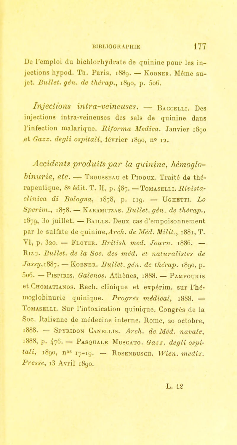 De l'emploi du biohlorhydrate de quinine pour les in- jections hypod. Th. Paris, 1889. — Kobneh. Môme su- jet. Bullet. gên. de thd'rap., 1890, p. 5olj. Injections intra-veineuses. — Bacgelli. Des injections intra-veineuses des sels de quinine dans l'infection malarique. Rifoima Medica. Janvier i8go et Gas3. degli ospitali, février 1890, n» 12. Accidents 'produits par la quinine, hémoglo- hinurie, etc. — Trousseau et Pidoux. Traité da thé- rapeutique, 8« édit. T. II, p. 4S7. — ToMASELLi. Rivista- clinica di Bologna, 1878, p. 119. — Ughetti. Lo Sperim., 1878. — Kabamitzas. Bullet. gén. de thérap., 1879, 3o juillet. — Baills. Deux cas d'empoisonnement par le sulfate de quinine,^rc/i. de Méd. Milit., 1881, T. VI, p. 320. — Floyer. British med. Journ. 1886. — Ri2j. Bullet. de la Soc. des mêd, et naturalistes de Jassy, i88-]. —Kobner. Bullet. gén. de thérap. 1890, p, .no6. — PispiRis. Galenos. Athènes, 1888. — Pampoukis et Chomatianos. Rech. clinique et expérim. sur l'hé- moglobinurie quinique. Progrés médical, 1888. — ToMASELLi. Sur l'intoxication quinique. Congrès de la Soc. Italienne de médecine interne. Rome, ao octobre, 1888. — Spyridon Ganellis. Arch. de Méd. navale, 1888, p. 47(3. — Pasquale Musgato. Ga::~. degli ospi- tali, 1890, nos 17-19. _ RosENBUSCH. Wieu. mediz. Presse, i3 Avril 1890. L. 12