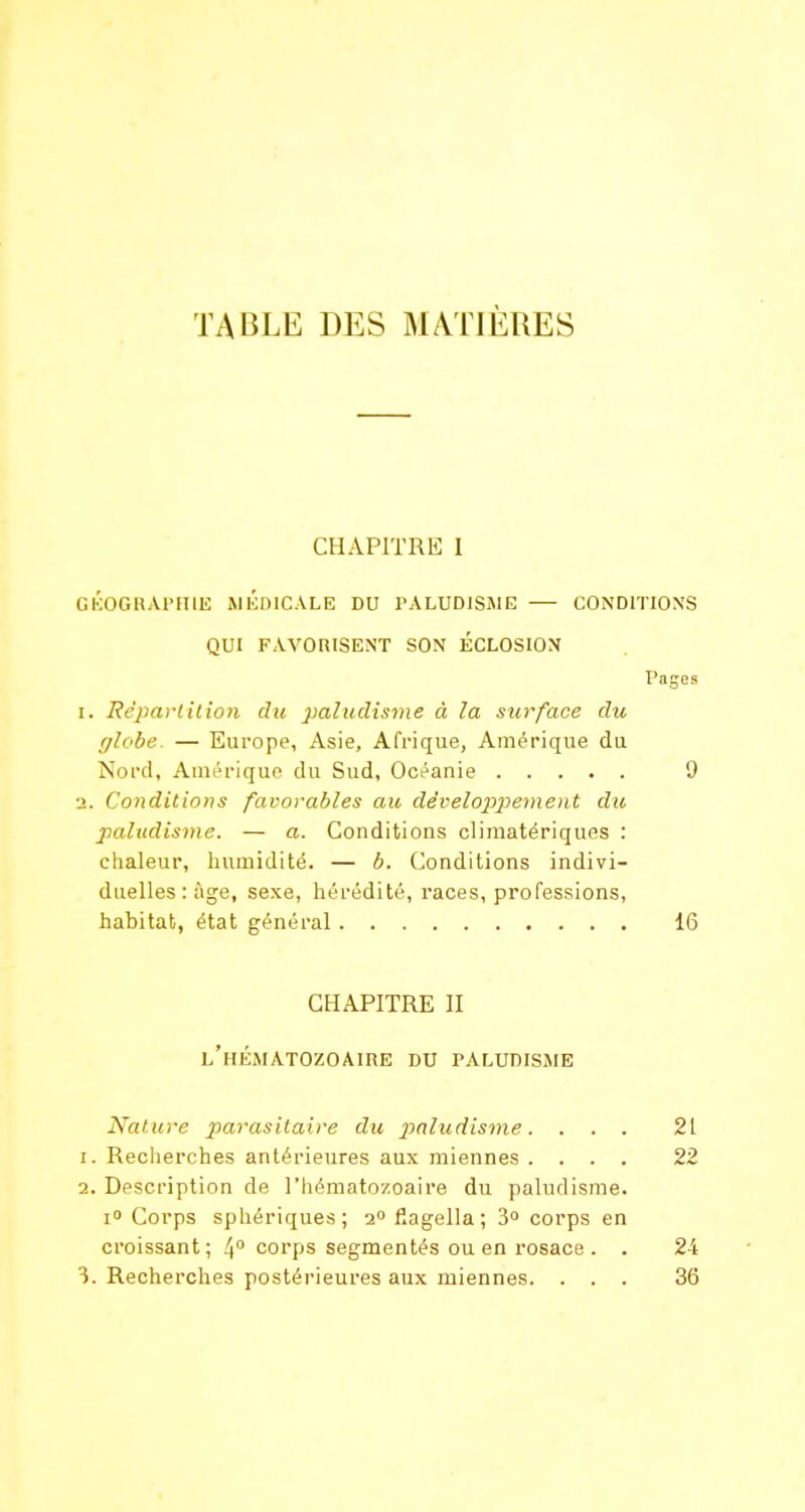 TABLE DES MATIÈRES CHAPITRE I GKOGIIAI'HIH MÉDICALE DU PALUDlSiME — CONDITIONS QUI FAVORISENT SON ÉCLOSION Pages 1. Répaviilion du paludisme à la surface du glohe. — Europe, Asie, Afrique, Amérique du Nord, Auiérique du Sud, Océanie 9 2. Conditions favorables au dévelojyyement du paludisme. — a. Conditions climatériques : chaleur, humidité. — b. Conditions indivi- duelles: âge, sexe, hérédité, i-aces, professions, habitat, état général 16 CHAPITRE II l'hématozoaire du paludisjie Nature parasitaire du ptaludisme. ... 21 1. Reciierches antérieures aux miennes .... 22 2. Description de l'hématozoaire du paludisme. I» Corps sphériques; 2» flagella; 3° corps en croissant ; 4° corps segmentés ou en rosace . . 24 3. Recherches postérieures aux miennes. ... 36