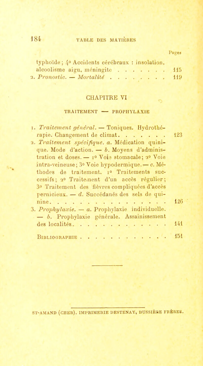 l'ages typhoïde; /| Accidents cérébraux : insolation, alcoolisme aigu, méningite 115 2. Pronostic. — Mortalité ll'J CHAPITRE VI s» TRAITEMENT — PROPHYLAXIE I. Traitement général. — Toniques. Hydrothé- rapie. Changement de climat 123 a. Traitement s}Kcifique. a. Médication quini- que. Mode d'action. — h. Moyens d'adminis- tration et doses.— 1° Voie stomacale; a» Voie intra-veineuse; 3° Voie hypodermique.— c. Mé- thodes de traitement. \° Traitements suc- cessifs; 2 Traitement d'un accès régulier; 3 Traitement des fièvres compliquées d'accès pernicieux. — d. Succédanés des sels de qui- nine 126 3. Prophylaxie. — a. Prophylaxie individuelle. — b. Prophylaxie générale. Assainissement des localités 141 Bibliographie 151 SÏ-AMAND (cnEU). IMPRIMEHIE DESTENAY, BUSSIÈRE FRÈRES.