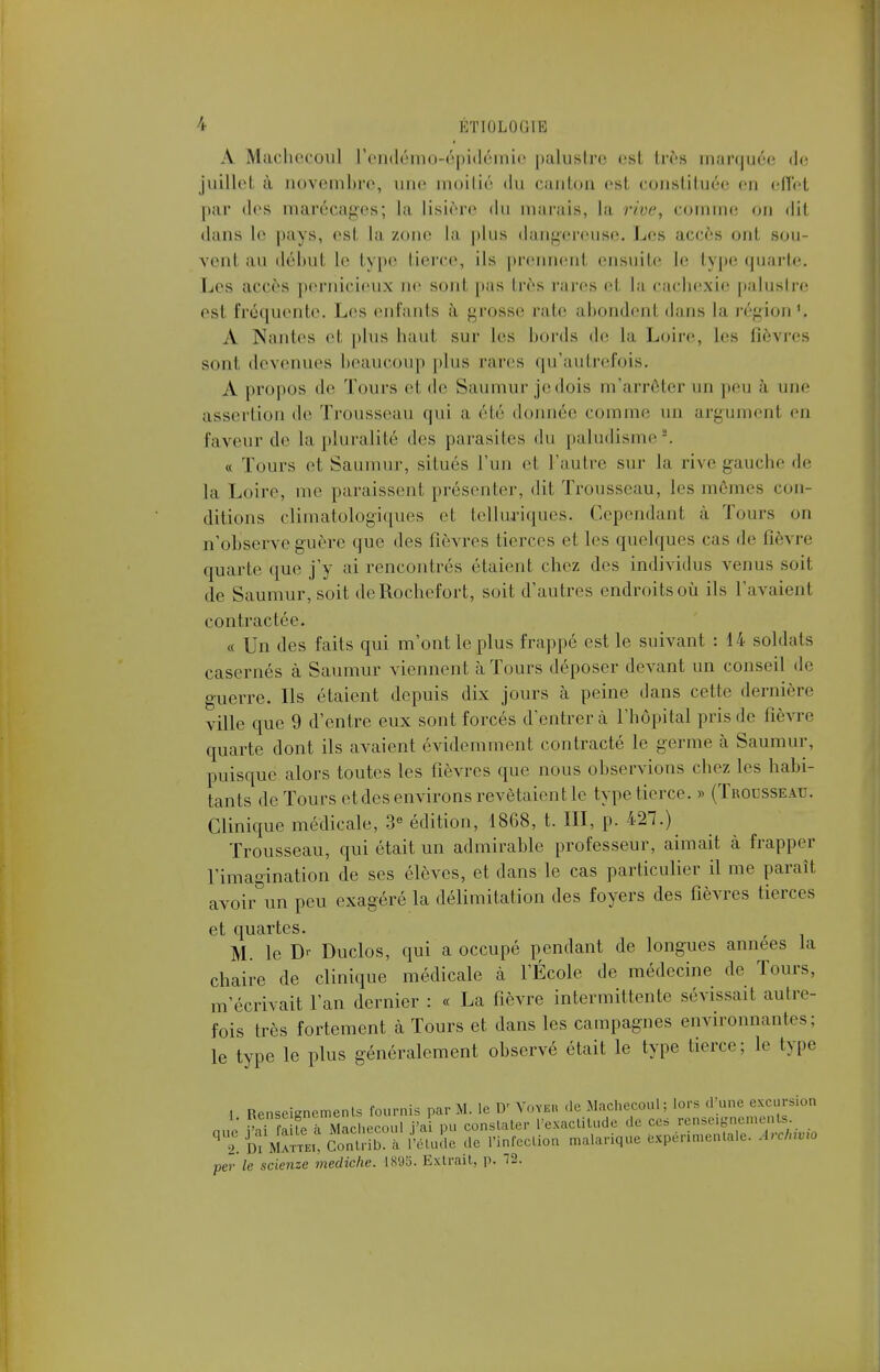 A Macheeoul l'endémo-épidémie palustre est très marquée de juillet à novembre, une moitié du canton est constituée en effet par des marécages; la lisière du marais, la rive, comme on dit dans le pays, est. la zone la plus dangereuse. Les accès ont sou- vent au début lr type tierce, ils prennent ensuite le type quarte. Les accès pernicieux ne sont pas très rares et, La cachexie palustre est fréquente. Les enfants à grosse rate abondent dans la région'. A Nantes et plus haut sur les bords de la Loire, les fièvres sont devenues beaucoup plus rares qu'autrefois. A propos de Tours et de Saumur jedois m'arrêter un peu à une assertion de Trousseau qui a. élé donnée comme un argument eu faveur de la pluralité des parasites du paludisme. « Tours et Saumur, situés l'un et l'autre sur la rive gauche de la Loire, me paraissent présenter, dit Trousseau, les mêmes con- ditions climatologiques et telluriques. Cependant à Tours on n'observe guère que des lièvres tierces et les quelques cas de fièvre quarte que j'y ai rencontrés étaient chez des individus venus soit de Saumur, soit deRoehefort, soit d'autres endroits où ils l'avaient contractée. « Un des faits qui m'ont le plus frappé est le suivant : 14 soldais casernes à Saumur viennent à Tours déposer devant un conseil de guerre. Ils étaient depuis dix jours à peine dans cette dernière ville que 9 d'entre eux sont forcés d'entrer à l'hôpital pris de fièvre quarte dont ils avaient évidemment contracté le germe à Saumur, puisque alors toutes les fièvres que nous observions chez les habi- tants de Tours etdes environs revêtaient le type tierce. » (Trousseau. Clinique médicale, 3e édition, 1868, t. III, p. 427.) Trousseau, qui était un admirable professeur, aimait à frapper l'imagination de ses élèves, et dans le cas particulier il me paraît avoir un peu exagéré la délimitation des foyers des fièvres tierces et quartes. M. le Duclos, qui a occupé pendant de longues années la chaire de clinique médicale à l'École de médecine de Tours, m'écrivait l'an dernier : « La fièvre intermittente sévissait autre- fois très fortement k Tours et dans les campagnes environnantes; le type le plus généralement observé était le type tierce; le type , Renseignements fournis par M. le D' Yoyku de Macheeoul ; lors d une excursion » ^fa te A Macheeoul j'ai pu constater l'exactitude de ces renseigne ' 2. Di Mattki, Contri,, a l'étude de l'infection malarique expérimentale. ArCavro per le scienze mediche. 1895. Extrait, p. 12.