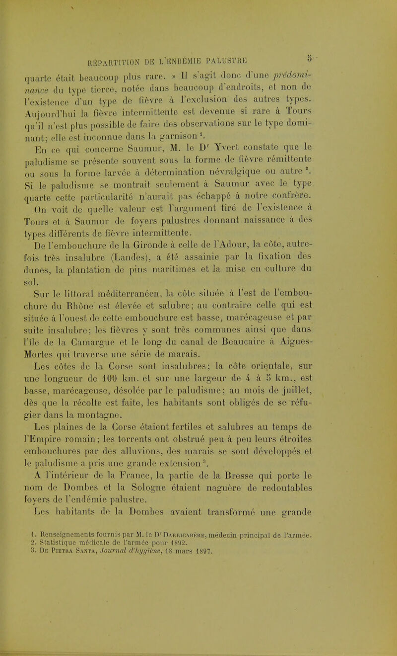 quarte était beaucoup plus rare. » Il s'agit donc àyne prédomi- nance du type tierce, notée dans beaucoup d'endroits, et non de L'existence d'un type de fièvre à L'exclusion des autres types. Aujourd'hui la fièvre intermittente est devenue si rare à Tours qu'il n'esl plus possible de faire des observations sur le type domi- nant; elle esl inconnue dans la garnison1. En ce qui concerne Saumur, M. le Dr Yvert constate que le paludisme se présente souvent sous la forme de fièvre rémittente ou sous la forme larvée cà détermination névralgique ou autre2. Si le paludisme se montrait seulement à Saumur avec le type quarte cette particularité n'aurait pas échappé à notre confrère. On voit de quelle A^aleur est l'argument tiré de l'existence à Tours et cà Saumur de foyers palustres donnant naissance à des types différents de fièvre intermittente. De l'embouchure de la Gironde à celle de l'Adour, la côte, autre- fois très insalubre (Landes), a été assainie par la fixation des dunes, la plantation de pins maritimes et la mise en culture du sol. Sur le littoral méditerranéen, la côte située à l'est de l'embou- chure du Rhône est élevée et salubre; au contraire celle qui est située à l'ouest de cette embouchure est basse, marécageuse et par suite insalubre; les fièvres y sont très communes ainsi que dans l'île de la Camargue et le long- du canal de Beaucaire à Aigues- Mortes qui traverse une série de marais. Les côtes de la Corse sont insalubres; la côte orientale, sur une longueur de 100 km. et sur une largeur de 4 à 5 km., est basse, marécageuse, désolée par le paludisme; au mois de juillet, dès que la récolte est faite, les habitants sont obligés de se réfu- gier dans la montagne. Les plaines de la Corse étaient fertiles et salubres au temps de l'Empire romain; les torrents ont obstrué peu à peu leurs étroites embouchures par des alluvions, des marais se sont développés et le paludisme a pris une grande extension3. A l'intérieur de la France, la partie de la Bresse qui porte le nom de Dombes et la Sologne étaient naguère de redoutables foyers de l'endémie palustre. Les habitants de la Dombes avaient transformé une grande I. Renseignements fournis par M. le Dr DAnnicuiKHE, médecin principal de l'armée. ■i. Statistique médicale do l'armée pour IS'J-2. 3. De Pietha Santa, Journal d'hygiène, 18 mars 1897.