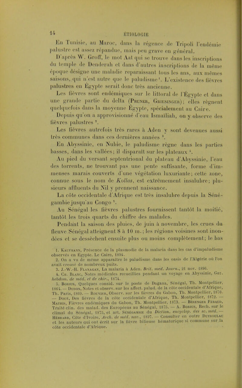 Ed Tunisie, au Maroc, dans la régence de Tripoli l'endémie palustre est, assez répandue, mais peu grave en général. D'après \Y. GrofP, le mol Aat qui se trouve dans les inscriptions du temple de Denclerah et dans d'autres inscriptions de la même époque désigne une maladie reparaissant tous les ans, aux mêmes saisons, qui u'est autre que le paludisme1. L'existence des fièvres palustres en Egypte serait donc très ancienne. Les lièvres sont endémiques sur le littoral de l'Égypte et dans une grande partie du delta (Prtjner, Grjesinger); elles régnent quelquefois dans la moyenne Egypte, spécialement au Caire. Depuis qu'on a approvisionné d'eau [smaïliah, on y observe des fièvres palustres \ Les lièvres autrefois très rares à Ad en y sont devenues aussi liés communes dans ces dernières années 3. En Abyssinie, en Nubie, le paludisme règne dans les parties basses, dans les vallées; il disparaît sur les plateaux *. Au pied du versant septentrional du plateau d'Abyssinie, l'eau des torrents, ne trouvant pas une pente suffisante, forme d'im- menses marais couverts d'une végétation luxuriante; cette zone, connue sous le nom de Kollas, est extrêmement insalubre; plu- sieurs affluents du Nil y prennent naissance. La côte occidentale d'Afrique est très insalubre depuis la Séné- gambie jusqu'au Congo 5. Au Sénégal les fièvres palustres fournissent tantôt la moitié, tantôt les trois quarts du chiffre des malades. Pendant la saison des pluies, de juin à novembre, les crues du fleuve Sénégal atteignent 8 à 10 m. ; les régions voisines sont inon- dées et se dessèchent ensuite plus ou moins complètement; le bas 1. Kaliwian.n, Présence de la plasmodie de la malaria dans les cas d'impaludisme observés en Egypte. Le Caire, 1894. 2. On a vu de même apparaître le paludisme dans les oasis de l'Algérie où l'on avait creusé de nombreux puits. 3. J.-W.-H. Flanagan, La malaria à Aden. Brit. med. Journ., 21 nov. 1896. 4. Cu. Blanc, Notes médicales recueillies pendant un voyage en Abyssinie, Gaz. hebdom. de méd. et de chir., 1874. 5. Bokius, Quelques consid. sur le poste de Dagana, Sénégal, Th. Montpellier. 1864. — Dudon, Notes et observ. sur les alTecl. palud. de la côte occidentale d'Afrique, Th. Paris, [869. — Rouvikh, Observ. sur les Qèvres du Gabon, Th. Montpellier, 1870. — Doué, Des fièvres de la côte occidentale d'Afrique, Th. Montpellier, 1872. — Mathis, Fièvres endémiques du Gabon, Th. Montpellier, 1873. — Bkrengek Fkraud, Traité clin, des malad. des Européens au Sénégal, 1875. — A. Bomus, Rech. sur le climat du Sénégal, 1875, et art. Sknégamiue du Diction, encyclop. des se. méd. — Hébrard, Côte d'Ivoire, Avch. de méd. nav., 1S97. — Consulter en outre Dotkodlau et les auteurs qui ont écrit sur la lièvre bilieuse hématurique si commune sur la côte occidentale d'Afrique.