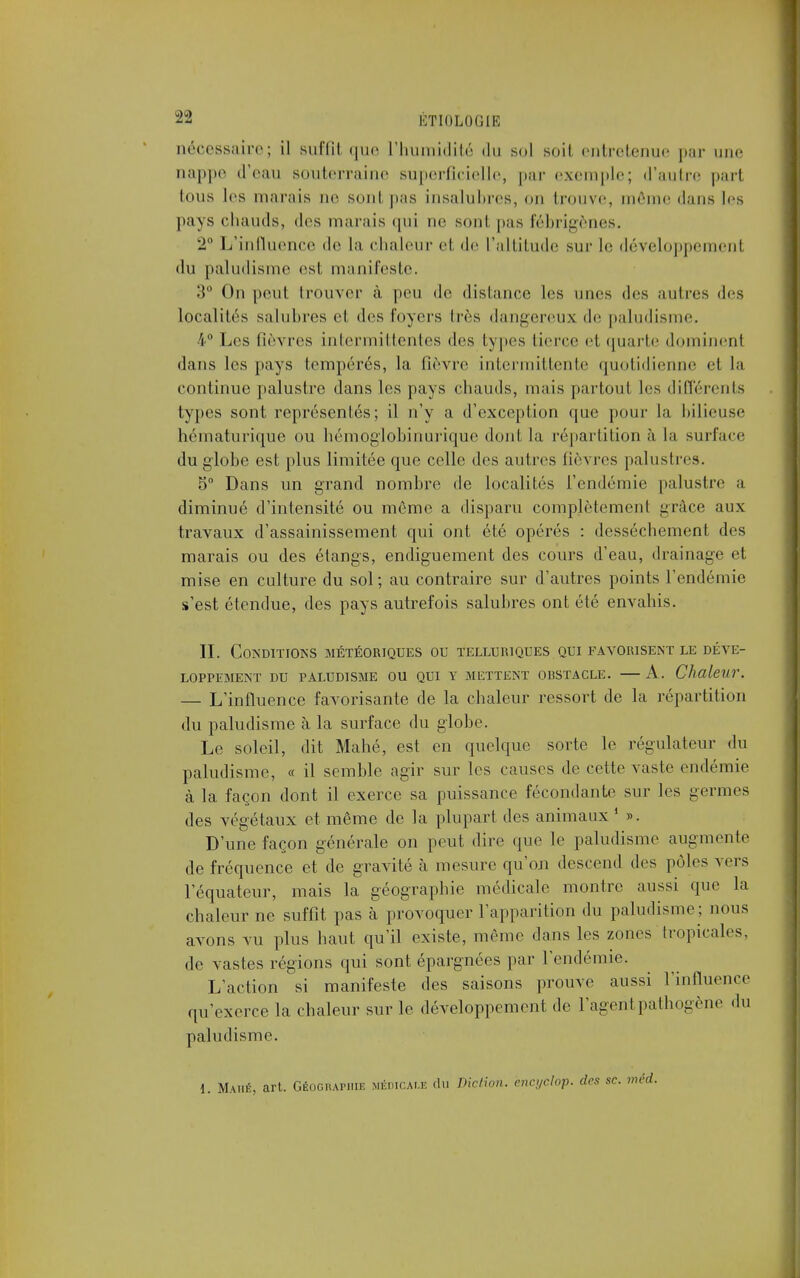 nécessaire; il suffît que L'humidité du sol soil entretenue par une aappe d'eau souterraine superficielle, par exemple; d'autre part tous los marais no sont pas insalubres, on trouve, même dans les pays chauds, tics marais qui ne sont pas fébrigènes. 2° L'influence de La chaleur et de L'altitude sur Le développement du paludisme est manifeste. 3° On peut trouver à peu de distance les unes des autres des localités salubres el des loyers très dangereux de paludisme. 4° Les fièvres intermittentes des types tierce et quarte dominenl dans les pays tempérés, la lièvre intermittente quotidienne et la continue palustre dans les pays chauds, mais partout Les différents types sont représentés; il n'y a d'exception que pour la bilieuse hématurique ou hémoglobinurique dont la répartition à la surface du globe est plus limitée que celle des autres fièvres palustres. 5° Dans un grand nombre de localités l'endémie palustre a diminué d'intensité ou môme a disparu complètement grâce aux travaux d'assainissement qui ont été opérés : dessèchement des marais ou des étangs, endiguement des cours d'eau, drainage et mise en culture du sol; au contraire sur d'autres points l'endémie s'est étendue, des pays autrefois salubres ont été envahis. II. Conditions météoriques ou telluriques qui favorisent le déve- loppement DU PALUDISME OU QUI Y METTENT OlîSTACLE. A. Chaleur. — L'influence favorisante de la chaleur ressort de la répartition du paludisme à la surface du globe. Le soleil, dit Mahé, est en quelque sorte le régulateur du paludisme, « il semble agir sur les causes de cette vaste endémie à la façon dont il exerce sa puissance fécondante sur les germes des végétaux et même de la plupart des animaux 1 ». D'une façon générale on peut dire que le paludisme augmente de fréquence et de gravité à mesure qu'on descend des pôles vers l'équateur, mais la géographie médicale montre aussi que la chaleur ne suffit pas à provoquer l'apparition du paludisme ; nous avons vu plus haut qu'il existe, même dans les zones tropicales, de vastes régions qui sont épargnées par L'endémie. L'action si manifeste des saisons prouve aussi l'influence qu'exerce la chaleur sur le développement de l'agent pathogène du paludisme. 1. Mahé, art. Géographie medicau: du Diction, ëncydop. des se. méd.