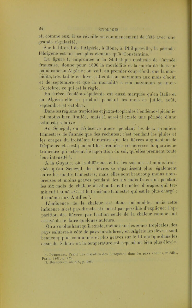 et, comme eux, il se réveille au coinmeiicemeiit de l'été avec une grande régularité. Sur le littoral de l'Algérie, à Bône, à Philippeville, la période fébrigène est un peu plus étendue qu'à Gonstantine. La Bgure l, empruntée à la Statistique médicale de L'armée française, donne pour 1890 la morbidité el la mortalité «lues au paludisme en Algérie; on voit, au premier coup d'œil, que la mor- bidité, très faillie eu hiver, atteint son maximum aux mois d'aoûl et de septembre et que la mortalité a son maximum au mois d'octobre, ce qui est la règle. En Grèce l'endémo-épidémie est, aussi marquée qu'en Italie et en Algérie elle se produit pendant les mois de juillet, août, septembre et octobre. Dans les régions tropicales et juxta-tropicales l'endémo-épidémie est moins bien limitée, mais là aussi il existe une période d'une salubrité relative. Au Sénégal, on n'observe guère pendant les deux premiers trimestres de Tannée que des rechutes; c'est pendant les pluies et les orages du troisième trimestre que les fièvres augmentent de fréquence et c'est pendant les premières sécheresses du quatrième trimestre qui activent l'évaporation du sol, qu'elles prennent toute leur intensité A la Guyane, où la différence entre les saisons est moins tran- chée qu'au Sénégal, les fièvres se répartissent plus également entre les quatre trimestres; mais elles sont beaucoup moins nom- breuses et moins graves pendant les six mois frais que pendant les six mois de chaleur accablante entremêlée d'orages qui ter- minent l'année. C'est le troisième trimestre qui est le plus chargé ; de même aux Antilles 2. L'influence de la chaleur est donc indéniable, mais cette influence n'est pas directe et il n'est pas possible d'expliquer l'ap- parition des fièvres par l'action seule de la chaleur comme ont essayé de le faire quelques auteurs. On a vu plus haut qu'il existe, même dans les zones tropicales, des pays salubres à côté de pays insalubres; en Algérie les fièvres sont beaucoup plus communes et plus graves sur le littoral que dans les oasis du Sahara où la température est cependant bien plus élevée. L. DcmoCLAU, Traité des maladies des Européens dans les pays chauds ? édit., Paris, 1868, p. 223. 2. DUTROULAU, Op. Cit., p. 226.