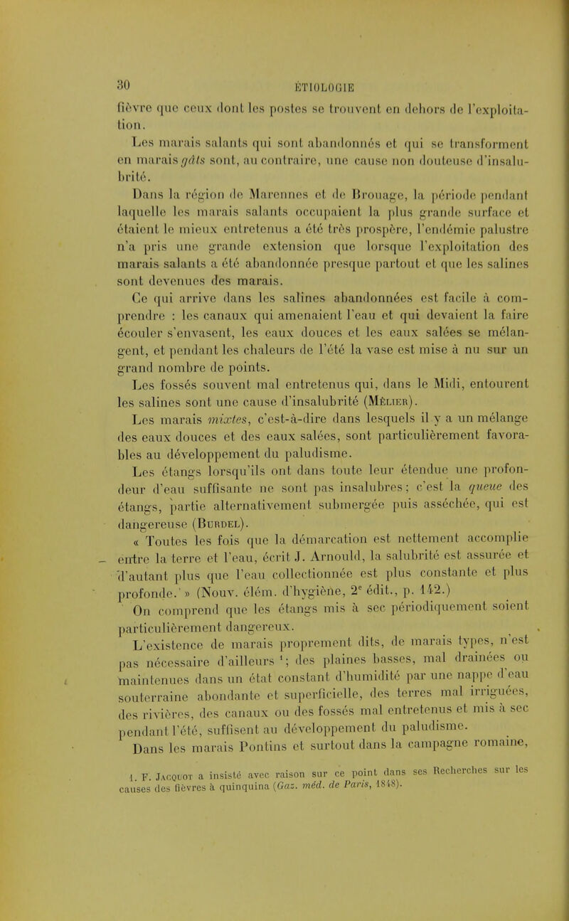 fièvre que ceux dont les postes se trouvenl en dehors de l'exploita- tion. Les marais salants qui sont abandonnés et qui se transforment en maraisgâls sont, au contraire, une cause non douteuse d'insalu- brité. Dans la région de Marennes el de Brouage, la période pendanl laquelle les marais salants occupaient la plus grande surface et étaient le mieux entretenus a été très prospère, l'endémie palustre n'a pris une grande extension que lorsque l'exploitation des marais salants a été abandonnée presque partout et que les salines sont devenues des marais. Ce qui arrive dans les salines abandonnées est facile à com- prendre : les canaux qui amenaient l'eau et qui devaient la faire écouler s'envasent, les eaux douces et les eaux salées se mélan- gent, et pendant les chaleurs de l'été la vase est mise à nu sur un grand nombre de points. Les fossés souvent mal entretenus qui, dans le Midi, entourent les salines sont une cause d'insalubrité (Mèlier). Les marais mixtes, c'est-à-dire dans lesquels il y a un mélange des eaux douces et des eaux salées, sont particulièrement favora- bles au développement du paludisme. Les étangs lorsqu'ils ont dans toute leur étendue une profon- deur d'eau suffisante ne sont pas insalubres ; c'est la queue des étangs, partie alternativement submergée puis asséchée, qui est dangereuse (Burdel). « Toutes les fois que la démarcation est nettement accomplie entre la terre et l'eau, écrit J. Arnould, la salubrité est assurée et 'd'autant plus que l'eau collectionnée est plus constante et plus profonde.' » (Nouv. élém. d'hygiène, 2e édit., p. 142.) On comprend que les étangs mis à sec périodiquement soient particulièrement dangereux. L'existence de marais proprement dits, de marais types, n'est pas nécessaire d'ailleurs '; des plaines basses, mal drainées ou maintenues dans un état constant d'humidité par une nappe d'eau souterraine abondante et superficielle, des terres mal irriguées, des rivières, dos canaux ou des fossés mal entretenus et mis à sec pendanl Télé, suffisent au développement du paludisme. Dans les marais Pontins et surtout dans la campagne romaine, 1 F. Jacqlot a insisté avec raison sur ce point dans ses Recherches sur les causes des fièvres à quinquina {Gaz. méd. de Paris, 1848).