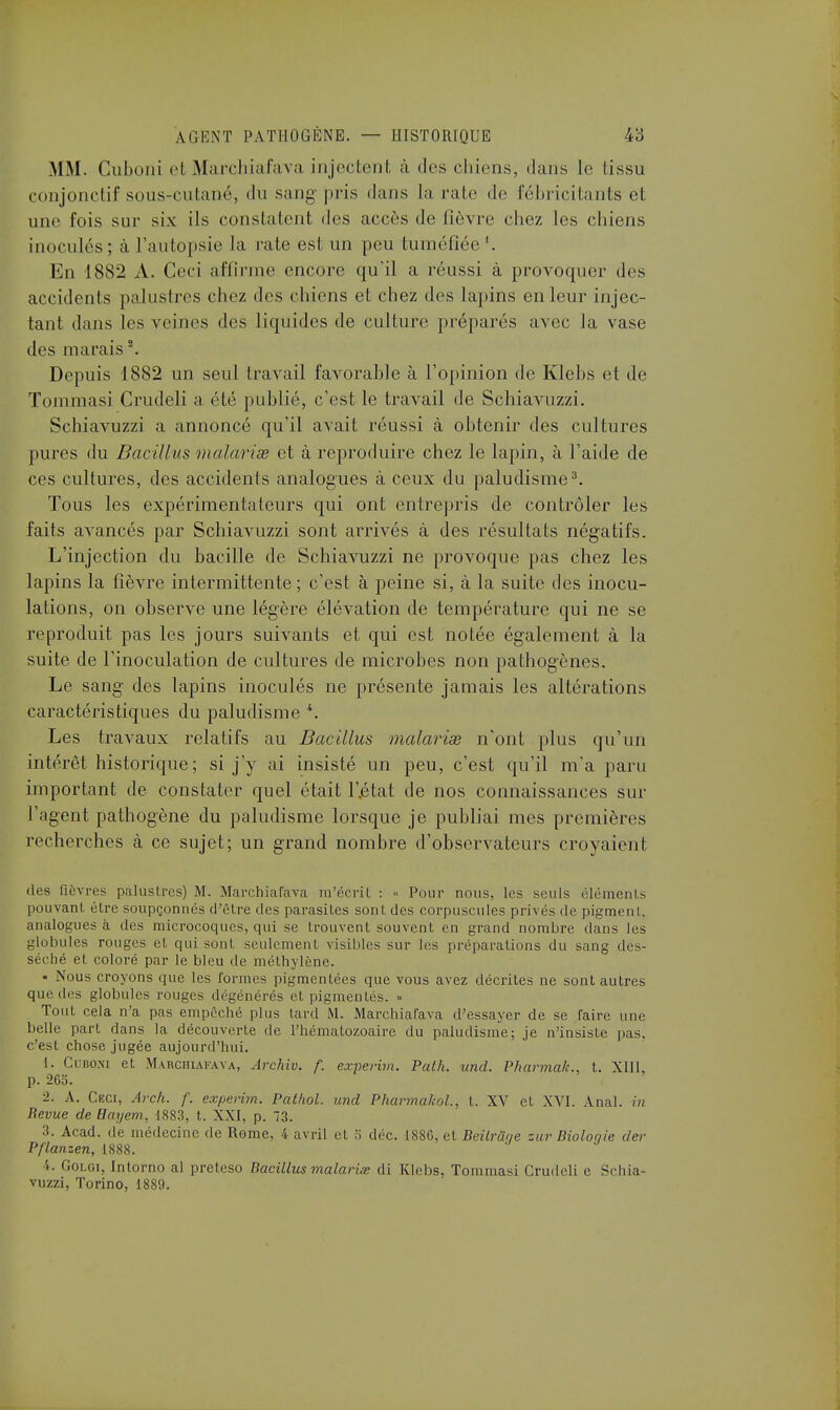 MM. Cuboni et Marchiafava injectent à des chiens, dans le tissu conjonctif sous-cutané, du sang-pris dans la raie de fébricitants et une fois sur six ils constatent des accès de lièvre chez les chiens inoculés ; à l'autopsie la rate est un peu tuméfiée En 1882 A. Ceci affirme encore qu'il a réussi à provoquer des accidents palustres chez des chiens et chez des lapins en leur injec- tant dans les veines des liquides de culture préparés avec la vase des marais2. Depuis 1882 un seul travail favorable à l'opinion de Klebs cl de Tommasi Crudeli a été publié, c'est le travail de Schiavuzzi. Schiavuzzi a annoncé qu'il avait réussi à obtenir des cultures pures du Bacillus malavisé et à reproduire chez le lapin, à l'aide de ces cultures, des accidents analogues à ceux du paludisme3. Tous les expérimentateurs qui ont entrepris de contrôler les faits avancés par Schiavuzzi sont arrivés à des résultats négatifs. L'injection du bacille de Schiavuzzi ne provoque pas chez les lapins la fièvre intermittente ; c'est à peine si, à la suite des inocu- lations, on observe une légère élévation de température qui ne se reproduit pas les jours suivants et qui est notée également à la suite de l'inoculation de cultures de microbes non pathogènes. Le sang des lapins inoculés ne présente jamais les altérations caractéristiques du paludisme *. Les travaux relatifs au Bacillus malavisé n'ont plus qu'un intérêt historique; si j'y ai insisté un peu, c'est qu'il m'a paru important de constater quel était l'jétat de nos connaissances sur l'agent pathogène du paludisme lorsque je publiai mes premières recherches à ce sujet; un grand nombre d'observateurs croyaient des fièvres palustres) M. Marchiafava m écrit : « Pour nous, les seuls éléments pouvant être soupçonnés d'être des parasites sont des corpuscules privés de pigment, analogues à des microcoques, qui se trouvent souvent en grand nombre dans les globules rouges et qui sont, seulement visibles sur les préparations du sang des- séché et coloré par le bleu de méthylène. « Nous croyons que les formes pigmentées que vous avez décrites ne sont autres que des globules rouges dégénérés et pigmentés. » Tout cela n'a pas empêché plus tard M. Marchiafava d'essayer de se faire une belle part dans la découverte de l'hématozoaire du paludisme; je n'insiste pas. c'est chose jugée aujourd'hui. I. Cubon) et Marchiafava, Archiv. f. experim. Path. und. Pharmak., t. XIII, p. 26o. •2. A. CF.cr, Arch. f. experim. Pathol. und Pharmakol, t. XV et XVI. Anal, in Bévue de Hayem, 1883, t. XXI, p. 73. 3. Acad. de médecine de Rome, 4 avril et 5 déc. 1886, et Bèitrâqe sur Bioloqie der P/lanzen, 1888. I. Golgi, Intorno al preteso Bacillus malaria di Klebs, Tommasi Crudeli e Schia- vuzzi, Torino, 1889.