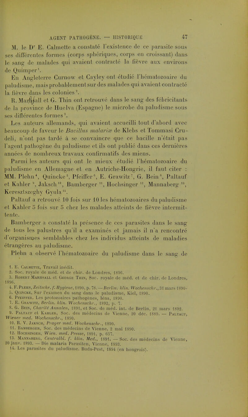 M. le Dr E. Calmette a constaté l'existence de ce parasite sous ses différentes formes (corps sphériques, corps en croissant) dans Le sang de malades qui avaient contracté la fièvre aux environs de Quimper1. En Angleterre Gurnow et Gayley ont étudié l'hématozoaire du paludisme, mais probablement sur des malades qui avaient contracté la lièvre dans les colonies2. R. Mai/f^all et G. Thin ont retrouvé dans le sang des fébricitants de la province de Huelva (Espagne) le microbe du paludisme sous ses différentes formes3. Les auteurs allemands, qui avaient accueilli tout d'abord avec beaucoup de faveur le Bacillus malariœ de Klebs et Tommasi Cru- deli, n'ont pas tardé à se convaincre que ce bacille n'était pas l'agent pathogène du paludisme et ils ont publié dans ces dernières années de nombreux travaux confîrmatifs des miens. Parmi les auteurs qui ont le mieux étudié l'hématozoaire du paludisme en Allemagne et en Autriche-Hongrie, il faut citer : MM. Plehn*, Quincke5, Pfeiffer0, E. Grawitz7, G. Bein s, Paltauf et Kahler °, Jaksch10, Bamberger 11, Hochsinger lî, Mannaberg 13, Keresztszeghy Gyula14. Paltauf a retrouvé 10 fois sur 10 les hématozoaires du paludisme et Kahler 5 fois sur 5 chez les malades atteints de fièvre intermit- tente. Bamberger a constaté la présence de ces parasites dans le sang de tous les palustres qu'il a examinés et jamais il n'a rencontré d'organismes semblables chez les individus atteints de maladies étrangères au paludisme. Plehn a observé l'hématozoaire du paludisme dans le sang de 1. E. Galmette, Travail inédit. 2. Soc. royale de méd. et de chir. de.Londres, 1896. 3. Robert Marhsall el George Thin, Soc. royale de méd. et de chir. de Londres, 1896. 4. F.Plehn, Zeitschr. /'. Hygiène, 1890, p. 78. — Berlin, klin. Wochenschr.,Zl mars 1890- 5. Quincke, Sur l'examen du sang dans le paludisme, Kiel, 1890. 6. Pfeiffer, Les protozoaires pathogènes, léna, 1890. 7. É. Grawitz, Berlin, klin. Wochenschr., 1892, p. 7. 8. G. Bein, Charité Annale», 1891, et Soc. de méd. int. de Berlin. 21 mars 1892. 9. Paltauf et Kahler, Soc. des médecins de Vienne, 20 déc. 1889. — Paltauf, Wiener med. Wochenschr., 1890. 10. R. V. Jaksch, Vi ager med. Wochenschr., 1890. 11. Bamberger, Soc. des médecins devienne, 2 mai 1890. 12. Hochsinger, Wien. med. Presse, 1891, p. 057. 13. Mannaberg, Cent.ralbl. f. klin. Med., 1891. — Soc. des médecins de Vienne, 20 janv. 1893. — Die malaria Parasiten, Vienne, 1893. 14. Les parasites du paludisme. Buda-Pest, 1894 (en hongrois).