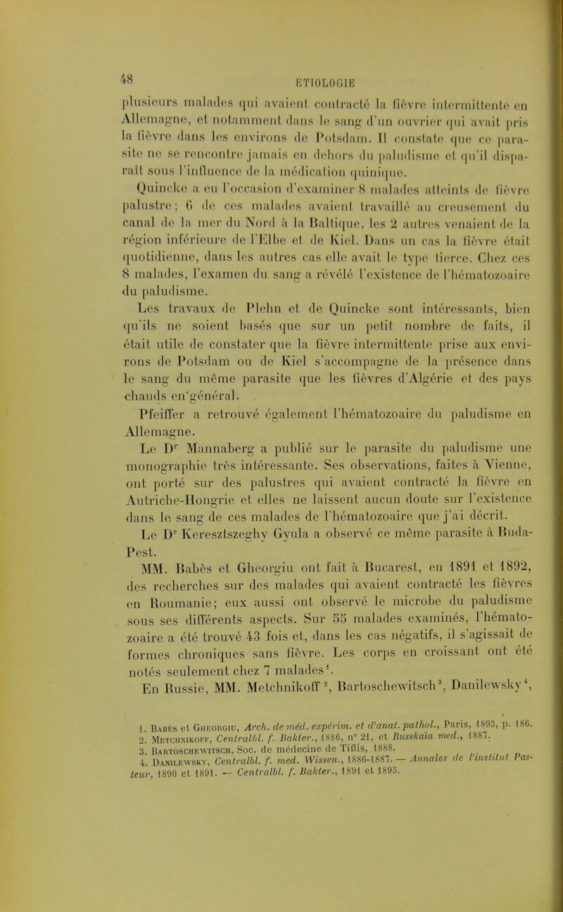 plusieurs malades qui avaient contracté La fièvre intermittente en Allemagne, et notamment dans le sang d'un ouvrier qui avait pris la fièvre dans les environs de Potsdam. Il constate que ce para- site ne se rencontre jamais en dehors du paludisme el qu'il dispa- raît sous l'influence de la médication quinique. Quincke a eu l'occasion d'examiner s malades atteints de re palustre; ('» de ces malades avaienl travaillé au creusement du canal de la mer «In Nord à la Baltique, les 2 autres venaient de la région intérieure de l'Elbe et de Kiel. Dans un cas la fièvre était quotidienne, dans les autres cas elle avait le type tierce. Chez ces 8 malades, l'examen du sang a révélé l'existence de l'hématozoaire du paludisme. Les travaux de Plehn et de Quincke sont intéressants, bien qu'ils ne soient basés que sur un petit nombre de faits, il était utile de constater que la fièvre intermittente prise aux envi- rons de Potsdam ou de Kiel s'accompagne de la présence dans le sang du même parasite que les fièvres d'Algérie et des pays chauds en'général. Pfeiffer a retrouvé également l'hématozoaire du paludisme en Allemagne. Le Dr Mannaberg a publié sur le parasite du paludisme une monographie très intéressante. Ses observations, faites à Vienne, ont porté sur des palustres qui avaient contracté la fièvre en Autriche-Hongrie et elles ne laissent aucun doute sur l'existence dans le sang de ces malades de l'hématozoaire que j'ai décrit. Le Dr Keresztszeghy Gyula a observé ce même parasite à Buda- Pest. MM. Babès et Gheorgiu ont fait à Bucarest, en 1891 et 1892, des recherches sur des malades qui avaient contracté les fièvres en Roumanie; eux aussi ont observé le microbe du paludisme sous ses différents aspects. Sur 55 malades examinés, l'hémato- zoaire a été trouvé 43 fois et, dans les cas négatifs, il s'agissait de formes chroniques sans fièvre. Les corps en croissant ont été notés seulement chez 1 malades1. En Russie, MM. Metchnikoff \ Bartoschewitsch3, Danilewsky4, 1 Babès el Gheorgiu, Arch. deméd. expérim. et d'anal, pathol., Paris, 1893, p. 186. 2. Metchnikoff, Cenlralbl. f. Bctkter., 1886, n° 21.. et Iiusskaïa med., 1887. 3. Bartoschewitsch, Soc. de médecine de Tiflis, 1888. 4. Danilewsky, Centralhl. f. med. Wissen., 1886-1887. — Annales de l instant Pas- leur, 1890 et 1891. — Centralbl. f. Bakler., 1891 et 1895.