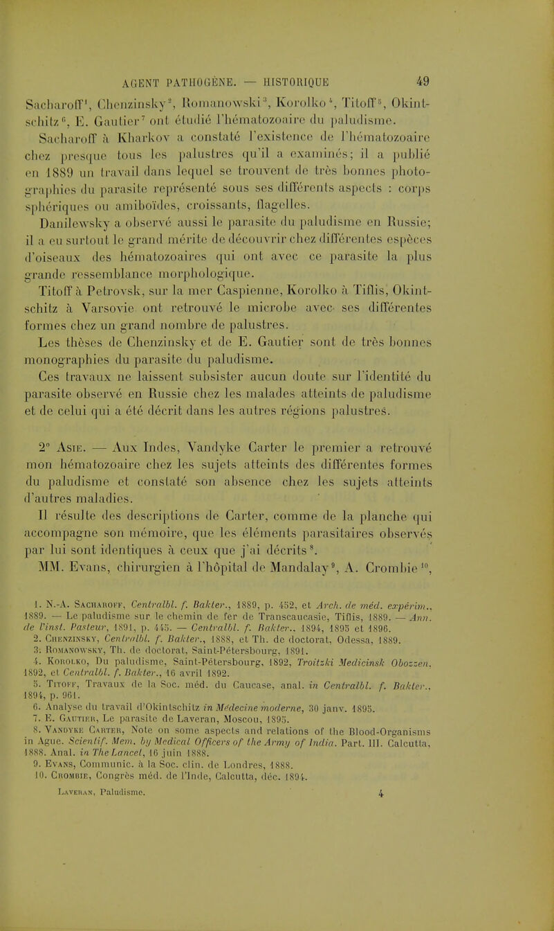 Sacharoff1, Chenzinsky2, Romanowski3, Korolko4, Titoff6, Okint- schitz0, E. Gautier7 onl étudié l'hématozoaire du paludisme. Sacharoff à Kharkov a constaté l'existence de l'hématozoaire chez presque tous les palustres qu'il a examinés; il a publié en ISS!) un Ira va il dans lequel se trouvent de 1res bonnes photo- graphies du parasite représenté sous ses différents aspects : corps sphériques ou amiboïdes, croissants, flagelles. Danilewsky a observé aussi le parasite du paludisme en Russie; il a en surtout le grand mérite de découvrir chez différentes espèces d'oiseaux des hématozoaires qui ont avec ce parasite la plus grande ressemblance morphologique. Titoffà Petrovsk, sur la mer Caspienne, Korolko à Tiflis, Okint- schitz à Varsovie ont retrouvé le microbe avec ses différentes tîn mes chez un grand nombre de palustres. Les thèses de Chenzinsky et de E. Gautier sont de très bonnes monographies du parasite du paludisme. Ces travaux ne laissent subsister aucun doute sur l'identité du parasite observé en Russie chez les malades atteints de paludisme et de celui qui a été décrit dans les autres réglons palustres. 2° Asie. — Aux Indes, Vandyke Carter le premier a retrouvé mon hématozoaire chez les sujets atteints des différentes formes du paludisme et constaté son absence chez les sujets atteints d'autres maladies. Il résulte des descriptions de Carter, comme de la planche qui accompagne son mémoire, que les éléments parasitaires observés par lui sont identiques à ceux que j'ai décritss. MM. Evans, chirurgien à l'hôpital de Mandalay9, A. Crombie10, 1. N.-A. Sacharoff, Centralbl. f. Bakler., 1889, p. 452, et Arch. de méd. expérhn.. ■1889. — Le paludisme sur le chemin de fer de Transcaucasie, Tiflis, 1889. — Ami. de l'inst. Pasteur, 1891, p. 445. — Centralbl. f- Bakter., 1894, 1895 et 1896. 2. Chenzinsky, Cenlralbl. f. Bakler., 1888, et Th. de doctorat, Odessa, 1889. 3. Romanowskv, Th. de doctorat, Saint-Pétersbourg, 1891. 4. Korolko, Du paludisme, Saint-Pétersbourg, 1892, Troitzki Medicinsk Obozzcn. 1892, et Cenlralbl. f. Bakter., 16 avril 1892. 5. Titokf, Travaux de la Soc. méd. du Caucase, anal, in Centralbl. f. Bakter.. 1894, p. 961. 6. Analyse du travail d'Okintschitz in Médecine moderne, :S0 janv. 1895. 7. E. Gautier, Le parasite de Laveran, Moscou, 1895. 8. Vandyke Carter, Noie on some aspects and relations or the Blood-Organisms in Ague. Scienlif. Mem. by Médical Officers of the Army of India. Part. III. Calcutla. 1888. Anal, in TheLancêt, 16 juin 1888. 9. Evans, Communie, à la Soc. clin, de Londres, 1888. 10. Crombie, Congrès méd. de l'Inde, Calcutla, dé©. 1894. Laveran, Paludisme. 4