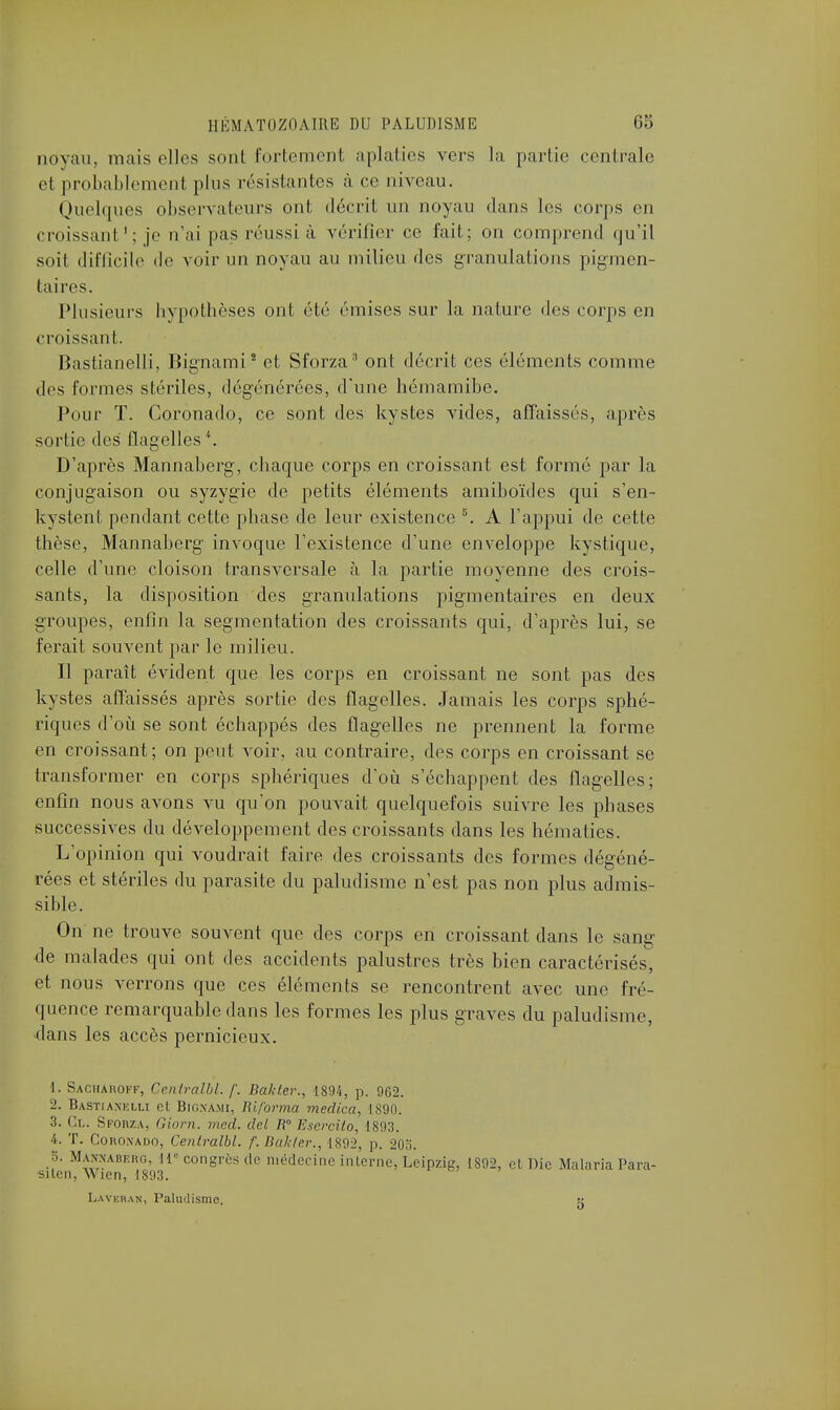 noyau, mais elles sont fortement aplaties vers la partie centrale et probablement plus résistantes à ce niveau. Quelques observa leurs ont décrit un noyau dans les corps en croissant ': je n'ai pas réussi à vérifier ce fait; on comprend qu'il soit difficile de voir un noyau au milieu des granulations pigmen- taires. Plusieurs hypothèses ont été émises sur la nature des corps en croissant. Bastianelli, Bignami2 et Sforza3 ont décrit ces éléments comme des formes stériles, dégénérées, d'une hémamibe. Pour T. Coronado, ce sont des kystes vides, affaissés, après sortie des flagelles *. D'après Mannaberg, chaque corps en croissant est formé par la conjugaison ou syzygie de petits éléments amiboïdes qui s'en- kystent pendant cette phase de leur existence 5. A l'appui de cette thèse, Mannaberg invoque l'existence d'une enveloppe kystique, celle d'une cloison transversale à la partie moyenne des crois- sants, la disposition des granulations pigmentaires en deux groupes, enfin la segmentation des croissants qui, d'après lui, se ferait souvent par le milieu. Il paraît évident que les corps en croissant ne sont pas des kystes affaissés après sortie des flagelles. Jamais les corps sphé- riques d'où se sont échappés des flagelles ne prennent la forme en croissant; on peut voir, au contraire, des corps en croissant se transformer en corps sphériques d'où s'échappent des flagelles; enfin nous avons vu qu'on pouvait quelquefois suivre les phases successives du développement des croissants dans les hématies. L'opinion qui voudrait faire des croissants des formes dégéné- rées et stériles du parasite du paludisme n'est pas non plus admis- sible. On ne trouve souvent que des corps en croissant dans le sang- de malades qui ont des accidents palustres très bien caractérisés, et nous verrons que ces éléments se rencontrent avec une fré- quence remarquable dans les formes les plus graves du paludisme, dans les accès pernicieux. 1. Sacharoff, Centralbl. /'. Bakter., 1894, p. 902. 2. Bastianelli cl Bignami, Riforma medica, 1890. 3. Cl. Sforza, Giorn. med. del R Esercito, 1893. 4. T. Coroxado, Centralbl. f. Bakter., 1892, p. 203. 8. Mannaberg, 11 congrès de médecine interne, Leipzig, 1892, cl Die Malaria Para- sitai, Wicn, 1893. Laveban, Paludisme. x