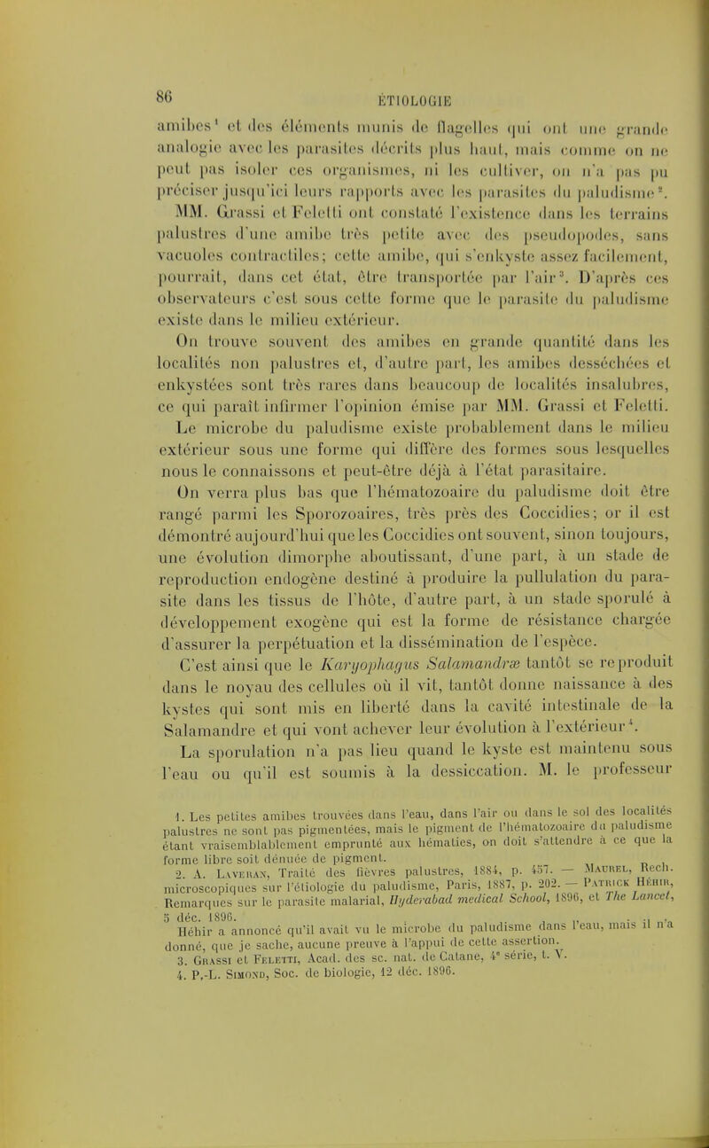 amibes1 et «les éléments munis de flagelles «j11i ont une grande analogie avec les parasites décrits plus haut, mais comme on ne peut pas isoler ces organismes, ni les cultiver, on n'a pas pu préciser jusqu'ici leurs rapports avec les parasites du paludisme -. MM. Grassi el Feletti ont constaté L'existence dans les terrains palustres d'une amibe très petite avec des pseudopodes, sans vacuoles contractiles; cette amibe, qui s'enkyste assez facilement, pourrait, dans cet état, être transportée par l'air3. D'après ces observateurs c'est, sous celle forme que Le parasite du paludisme existe dans le milieu extérieur. On trouve souvent des amibes eu grande quantité dans les Localités non palustres et, d'autre paît, les amibes desséchées el enkystées sont très rares dans beaucoup de Localités insalubres, ce qui paraît infirmer L'opinion (mise par MM. Grassi el Feletti. Le microbe du paludisme existe probablement dans Le milieu extérieur sous une forme qui diffère des formes sous lesquelles nous le connaissons et peut-être déjà à L'état parasitaire. On verra plus bas que l'hématozoaire du paludisme doil être rangé parmi les Sporozoaires, très près des Coccidies; or il est démontré aujourd'hui que les Coccidies ont souvent, sinon toujours, une évolution dimorphe aboutissant, d'une pari, à un stade de reproduction endogène destiné à produire la pullulation du para- site dans les tissus de l'hôte, d'autre part, à un stade sporulé à développement exogène qui est la forme de résistance chargée d'assurer la perpétuation et la dissémination de l'espèce. C'est ainsi que le Karyophagus Salamandres tantôt se reproduit dans le noyau des cellules où il vit, tantôt donne naissance à des kystes qui sont mis en liberté dans la cavité intestinale de la Salamandre et qui vont achever leur évolution à l'extérieur.*, La sporulation n'a pas lieu quand le kyste est maintenu sous l'eau ou qu'il est soumis à la dessiccation. M. le professeur 1. Les petites amibes trouvées dans l'eau, dans l'air ou dans le sol des localités palustres ne sont pas pigmentées, mais le pigment de l'hématozoaire du paludisme étant vraisemblablement emprunté aux hématies, on doit s'attendre a ce que la forme libre soit dénuée de pigment. 2 A. Lwekax, Traite des fièvres palustres, 1884, p. 437. - Matjrel, Recn. microscopiques sur l'étiologie du paludisme, Paris, 1887, p. 202. - Patrick Héhir, Remarques sur le parasite malarial, Byderabad médical School, 1896, et The Laurel. S déc. L89B. i i, • i „^ Héhir a annoncé qu'il avait vu le microbe du paludisme dans 1 eau, mais il oa donné, que je sache, aucune preuve à l'appui de celte assertion. 3. Grassi et Fkletti, Acad. des se. nat. de Cutané. Ie série, t. \. 4. P.-L. SimOnd, Soc. de biologie, 12 déc. 1896.