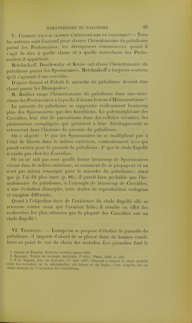 Y. Comment faut-il classer l'hématozoaire du paludisme?—Tous les ailleurs sont d'accord pour classer l'hématozoaire du paludisme parmi Les Protozoaires; les divergences commencenl quand il s'agit de dire à quelle classe et à quelle sous-classe des Proto- zoaires il appartient. Metchnikoff, Danilewsky et Kruse ont classé l'hématozoaire du paludisme parmi les Sporozoaircs. Metchnikoff a toujours soutenu qu'il s'agissait .rime coccidie. D'après Grassi et Feletti le microbe du paludisme devrait être classé parmi les Rhizopodes 1. M. Railliet range l'hématozoaire du paludisme dans une sous- classe des Protozoaires à laquelle il donne le nom d'Hémamœbiens2. Le parasite du paludisme se rapproche évidemment beaucoup plus des Sporozoaires que des Amœbiens. Le polymorphisme des Goccidi.es, leur état de parasitisme dans des cellules vivantes, les phénomènes compliqués qui président à leur développement se retrouvent dans l'histoire du parasite du paludisme. On a objecté : 1° que les Sporozoaires ne se multiplient pas à l'état de liberté dans le milieu extérieur, contrairement à ce qui parait exister pour le parasite du paludisme; 2° que le stade flagellé n'existe pas chez les Coccidies. Or on ne sait pas sous quelle forme beaucoup de Sporozoaires vivent dans le milieu extérieur, ni comment ils se propagent et on n'est pas mieux renseigné pour le microbe du paludisme; ainsi que je l'ai dit plus haut (p. 86), il paraît bien probable que l'hé- matozoaire du paludisme, à l'exemple de beaucoup de Coccidies, a une évolution dimorphe, avec stades de reproduction endogène et exogène différents. Quant cà l'objection tirée de l'existence du stade flagellé elle se retourne contre ceux qui bavaient faite ; il résulte en effet des recherches les plus récentes que la plupart des Coccidies ont un stade flagellé \ VI. Technique. — Lorsqu'on se propose d'étudier le parasite du paludisme, il importe d'abord de se placer dans de bonnes condi- tions au point de vue du choix des malades. Les parasites font le 1. Grassi et Feletti. Riforma meclica, mars 1890. 2. Railliet, Traité do zoologie médira le, T édit., Paris, 1893. p. 122. 3. P.-L. Simond, Soe. de biologie, 1er mai 1897. Simond a trouvé le stade mobile chez les coccidies rie la salamandre, du triton et du lapin; c'est d'après lui un stade normal de l'évolution des Coccidium.