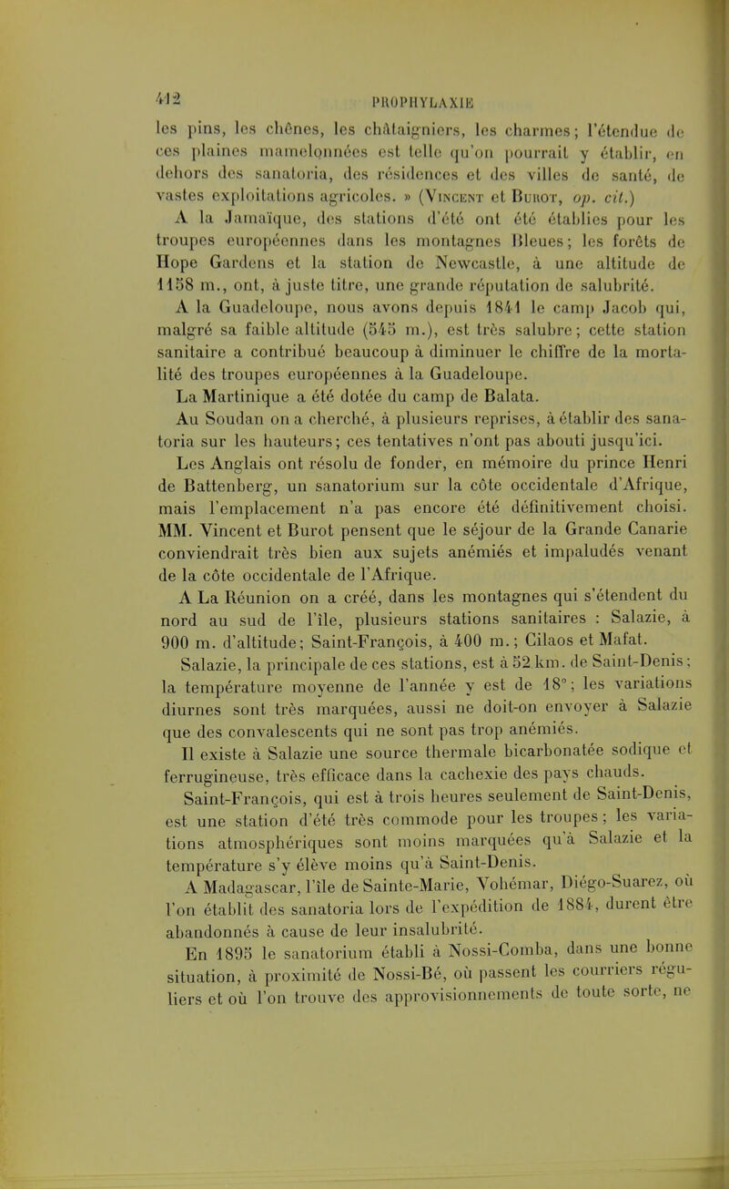 les pins, les chênes, les châtaigniers, les charmes; l'étendue de ces plaines mamelonnées est telle qu'on pourrait y établir, en dehors des sanaloria, des résidences et des villes de santé, de vastes exploitations agricoles. » (Vincent et Buhot, op. cil.) A la Jamaïque, des stations d'été ont été établies pour les troupes européennes dans les montagnes Bleues; les forêts de Hope Gardens et la station de Newcastle, à une altitude de 1158 m., ont, ajuste titre, une grande réputation de salubrité. A la Guadeloupe, nous avons depuis 1841 le camp Jacob qui, malgré sa faible altitude (545 m.), est très salubre ; cette station sanitaire a contribué beaucoup à diminuer le chiffre de la morta- lité des troupes européennes à la Guadeloupe. La Martinique a été dotée du camp de Balata. Au Soudan on a cherché, à plusieurs reprises, à établir des sana- toria sur les hauteurs; ces tentatives n'ont pas abouti jusqu'ici. Les Anglais ont résolu de fonder, en mémoire du prince Henri de Battenberg, un sanatorium sur la côte occidentale d'Afrique, mais l'emplacement n'a pas encore été définitivement choisi. MM. Vincent et Burot pensent que le séjour de la Grande Canarie conviendrait très bien aux sujets anémiés et impaludés venant de la côte occidentale de l'Afrique. A La Réunion on a créé, dans les montagnes qui s'étendent du nord au sud de l'île, plusieurs stations sanitaires : Salazie, à 900 m. d'altitude; Saint-François, à 400 m.; Gilaos et Mafat. Salazie, la principale de ces stations, est à 52 km. de Saint-Denis ; la température moyenne de l'année y est de 18°; les variations diurnes sont très marquées, aussi ne doit-on envoyer à Salazie que des convalescents qui ne sont pas trop anémiés. Il existe à Salazie une source thermale bicarbonatée sodique et ferrugineuse, très efficace dans la cachexie des pays chauds. Saint-François, qui est à trois heures seulement de Saint-Denis, est une station d'été très commode pour les troupes ; les varia- tions atmosphériques sont moins marquées qu'à Salazie et la température s'y élève moins qu'à Saint-Denis. A Madagascar, l'île de Sainte-Marie, Vohémar, Diégo-Suarez, où l'on établit des sanatoria lors de l'expédition de 1884, durent être abandonnés à cause de leur insalubrité. En 1895 le sanatorium établi à Nossi-Comba, dans une bonne situation, à proximité de Nossi-Bé, où passent les courriers régu- liers et où l'on trouve des approvisionnements de toute sorte, ne