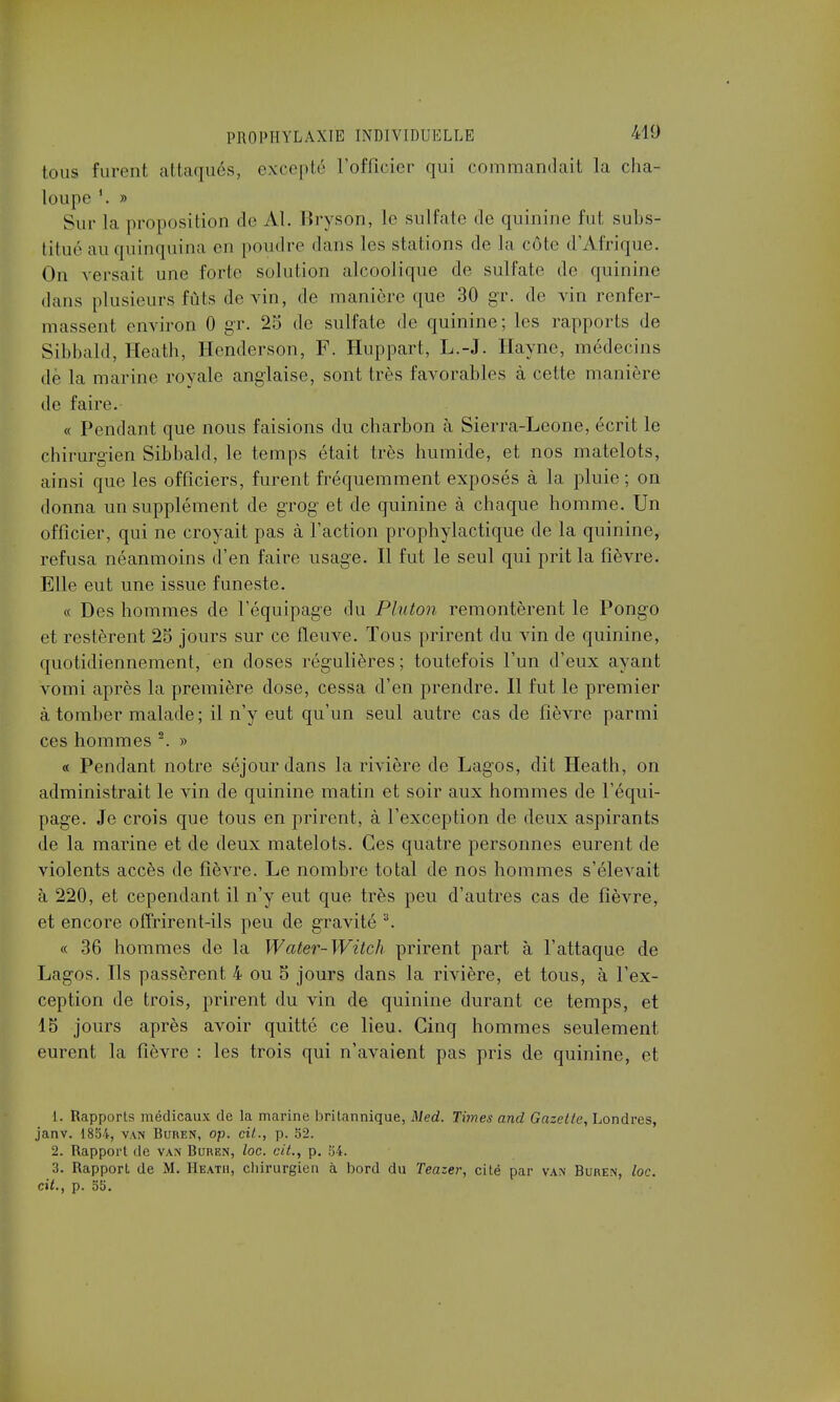 tous furent attaqués, excepté l'officier qui commandait la cha- loupe '. » Suc la proposition de Al. Bryson, le sulfate de quinine fut subs- titué au quinquina en poudre dans les stations de la cote d'Afrique. On versait une forte solution alcoolique de sulfate de quinine dans plusieurs fûts devin, de manière que 30 gr. de vin renfer- massent environ 0 gr. 25 de sulfate de quinine; les rapports de Sibbald, Heath, Henderson, F. Huppart, L.-J. Hayne, médecins de la marine royale anglaise, sont très favorables à cette manière de faire. « Pendant que nous faisions du charbon h Sierra-Leone, écrit le chirurgien Sibbald, le temps était très humide, et nos matelots, ainsi que les officiers, furent fréquemment exposés à la pluie; on donna un supplément de grog et de quinine à chaque homme. Un officier, qui ne croyait pas à l'action prophylactique de la quinine, refusa néanmoins d'en faire usage. Il fut le seul qui prit la fièvre. Elle eut une issue funeste. « Des hommes de l'équipage du Pluton remontèrent le Pongo et restèrent 25 jours sur ce fleuve. Tous prirent du vin de quinine, quotidiennement, en doses régulières; toutefois l'un d'eux ayant vomi après la première close, cessa d'en prendre. Il fut le premier à tomber malade; il n'y eut qu'un seul autre cas de fièvre parmi ces hommes 2. » « Pendant notre séjour dans la rivière de Lagos, dit Heath, on administrait le vin de quinine matin et soir aux hommes de l'équi- page. Je crois que tous en prirent, à l'exception de deux aspirants de la marine et de deux matelots. Ces quatre personnes eurent de violents accès de fièvre. Le nombre total de nos hommes s'élevait à 220, et cependant il n'y eut que très peu d'autres cas de fièvre, et encore offrirent-ils peu de gravité 3. « 36 hommes de la Water-Witch prirent part à l'attaque de Lagos. Ils passèrent 4 ou 5 jours dans la rivière, et tous, à l'ex- ception de trois, prirent du vin de quinine durant ce temps, et 15 jours après avoir quitté ce lieu. Cinq hommes seulement eurent la fièvre : les trois qui n'avaient pas pris de quinine, et 1. Rapports médicaux de la marine britannique, Med. Times and Gazette, Londres, janv. 1854, van Buren, op. cit., p. 52. 2. Rapport de van Buren, toc. cit., p. 54. 3. Rapport de M. Heath, chirurgien à bord du Teazer, cité par van Buren, loc. cit., p. 55.