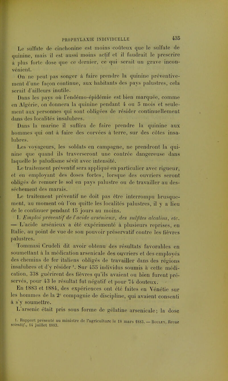 Le sulfate de cinchonine est moins coûteux que le sulfate de quinine, mais il est aussi moins actif et il faudrait le prescrire à plus forte dose que ce dernier, ce qui serait un grave incon- vénient. On ne peut pas songer à faire prendre la quinine préventive- ment d'une façon continue, aux habitants des pays palustres, cela serait d'ailleurs inutile. Dans les pays où l'endémo-épidémie est bien marquée, comme en Algérie, on donnera la quinine pendant 4 ou 5 mois et seule- ment aux personnes qui sont obligées de résider continuellement dans des localités insalubres. Dans la marine il suffira de faire prendre la quinine aux hommes qui ont à faire des corvées à terre, sur des côtes insa- lubres. Les voyageurs, les soldats en campagne, ne prendront la qui- nine que quand ils traverseront une contrée dangereuse dans laquelle le paludisme sévit avec intensité. Le traitement préventif sera appliqué en particulier avec rigueur, et en employant des doses fortes, lorsque des ouvriers seront obligés de remuer le sol en pays palustre ou de travailler au des- sèchement des marais. Le traitement préventif ne doit pas être interrompu brusque- ment, au moment où l'on quitte les localités palustres, il y a lieu de le continuer pendant 15 jours au moins. I. Emploi préventif de Vacide arsénieux, des sulfites alcalins, etc. — L'acide arsénieux a été expérimenté à plusieurs reprises, en Italie, au point de vue de son pouvoir préservatif contre les fièvres palustres. Tommasi Crudeli dit avoir obtenu des résultats favorables en soumettant à la médication arsenicale des ouvriers et des employés des chemins de fer italiens obligés de travailler dans des régions insalubres et d'y résider l. Sur 455 individus soumis à cette médi- cation, 338 guérirent des fièvres qu'ils avaient ou bien furent pré- servés, pour 43 le résultat fut négatif et pour 74 douteux. En 1883 et 1884, des expériences ont été faites en Yénétie sur les hommes de la 2° compagnie de discipline, qui avaient consenti à s'y soumettre. L'arsenic était pris sous forme de gélatine arsenicale; la dose I. Itapport présenté au ministre de l'agriculture le 18 mars 1883. — Bouley, Revue scientif., 14 juillet 1883.