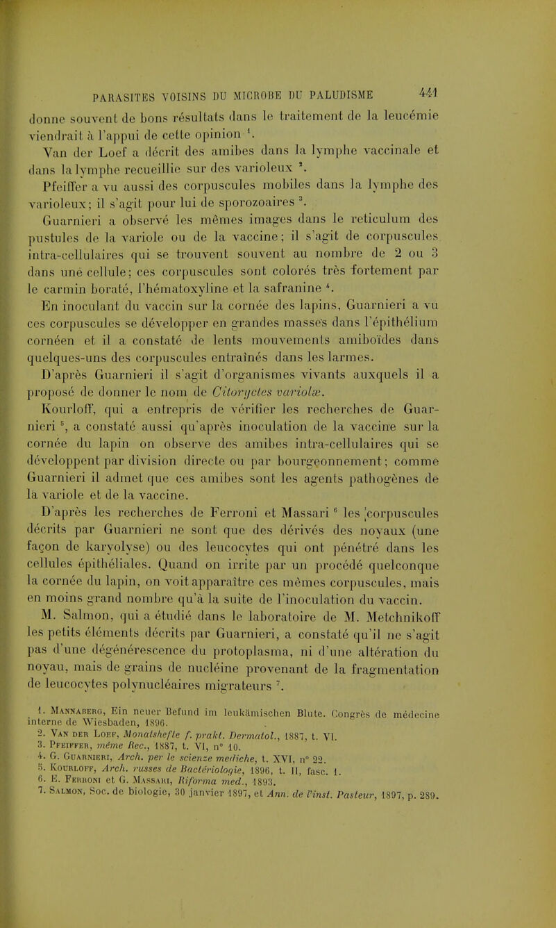 donne souvent de bons résultais dans le traitement de la leucémie viendrait a l'appui de celle opinion Van der Loef a décrit des amibes dans la lymphe vaccinale et dans la lymphe recueillie sur des varioleux s. Pfeiffer a vu aussi des corpuscules mobiles dans la lymphe des varioleux; il s'agit pour lui de sporozoaires 3. Guarnieri a observé les mêmes images dans le reticulum des pustules de la variole ou de la vaccine; il s'agit de corpuscules intra-cellulaires qui se trouvent souvent au nombre de 2 ou 3 dans uné cellule: ces corpuscules sont colorés très fortement par le carmin boraté, l'hématoxyline et la safranine 4. En inoculant du vaccin sur la cornée des lapins, Guarnieri a vu ces corpuscules se développer en grandes masses dans l'épithélium cornéen et il a constaté de lents mouvements amiboïdes dans quelques-uns des corpuscules entraînés dans les larmes. D'après Guarnieri il s'agit d'organismes vivants auxquels il a proposé de donner le nom de Cùoryctes variolse. Kourloff, qui a entrepris de vérifier les recherches de Guar- nieri s, a constaté aussi qu'après inoculation de la vaccine sur la cornée du lapin on observe des amibes intra-cellulaires qui se développent par division directe ou par bourgeonnement; comme Guarnieri il admet que ces amibes sont les agents pathogènes de la variole et de la vaccine. D'après les recherches de Ferroni et Massari 6 les corpuscules décrits par Guarnieri ne sont que des dérivés des noyaux (une façon de karyolyse) ou des leucocytes qui ont pénétré dans les cellules épithéliales. Quand on irrite par un procédé quelconque la cornée du lapin, on voit apparaître ces mêmes corpuscules, mais en moins grand nombre qu'à la suite de l'inoculation du vaccin. M. Salmon, qui a étudié dans le laboratoire de M. Metchnikoff les petits éléments décrits par Guarnieri, a constaté qu'il ne s'agit pas d'une dégénérescence du protoplasma, ni d'une altération du noyau, mais de grains de nucléine provenant de la fragmentation de leucocytes polynucléaires migrateurs 7. 1. Manhaberg, Ein neuer Befund im leukâmischen Blute. Congrès de médecine interne de Wiesbaden, 1896. 2. Van der Loef, Monatshefte f. prakt. Dermalol., 1887, t. VI. 3. Pfeiffer, même Rec, 1887, t. VI, n° 10. 4. G. Guarnieri, Arch. per le scienze mediche, t. XVI, n° 22. 5. Kourloff, Arch. russes de Bactériologie, 1896, t. Il, lasc. 1. 6. E. Ferroni et (J. Massari, Riforma med., 1893. 7. Salmon, Soc de biologie, 30 janvier 1897, et Ann. de Vinst. Pasteur, 1897, p. 2S9.