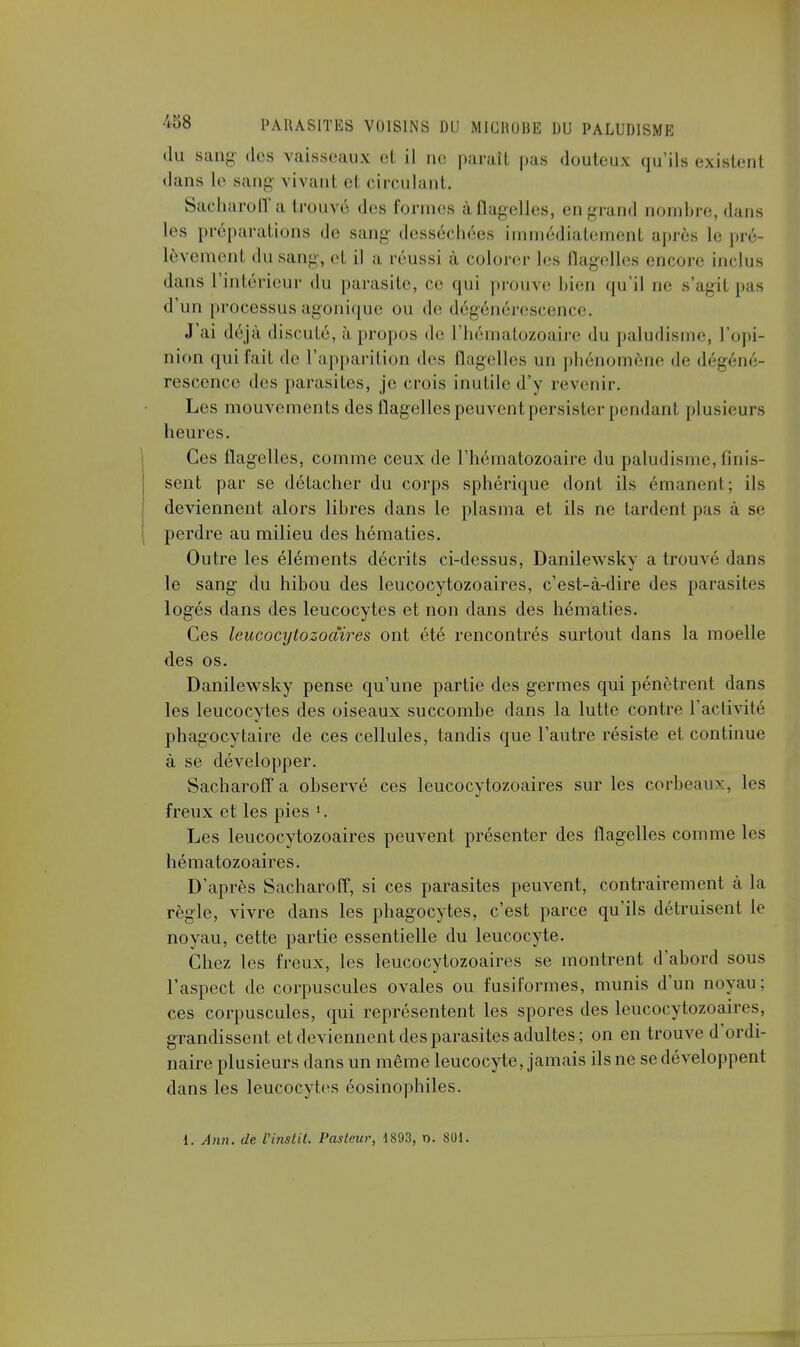 du Sang des vaisseaux et il no paraît pas douteux qu'ils existent dans le san- vivant cl circulant. Sacharoff a trouve des formes àflagelles, engrand nombre, dans les préparations de sang desséchées immédiatement après le pré lèveraient du sang, et il a réussi à colorer les flagelles encore inclus dans l'intérieur du parasite, ce qui prouve bien qu'il ne s'agil pas d'un processus agonique ou de dégénérescence. J'ai déjà discuté, à propos de l'hématozoaire du paludisme, l'opi- nion qui fait de l'apparition des flagelles un phénomène de dégéné- rescence des parasites, je crois inutile d'y revenir. Les mouvements des flagelles peuvent persister pendant plusieurs heures. Ces flagelles, comme ceux de l'hématozoaire du paludisme, finis- sent par se détacher du corps sphérique dont ils émanent; ils deviennent alors libres dans le plasma et ils ne tardent pas à se perdre au milieu des hématies. Outre les éléments décrits ci-dessus, Danilewsky a trouvé dans le sang du hibou des leucocytozoaires, c'est-à-dire des parasites logés dans des leucocytes et non dans des hématies. Ces leucocytozoaires ont été rencontrés surtout dans la moelle des os. Danilewsky pense qu'une partie des germes qui pénètrent dans les leucocytes des oiseaux succombe dans la lutte contre l'activité phagocytaire de ces cellules, tandis que l'autre résiste et continue à se développer. Sacharoff a observé ces leucocytozoaires sur les corbeaux, les freux et les pies '. Les leucocytozoaires peuvent présenter des flagelles comme les hématozoaires. D'après Sacharoff, si ces parasites peuvent, contrairement à la règle, vivre dans les phagocytes, c'est parce qu'ils détruisent le noyau, cette partie essentielle du leucocyte. Chez les freux, les leucocytozoaires se montrent d'abord sous l'aspect de corpuscules ovales ou fusiformes, munis d'un noyau; ces corpuscules, qui représentent les spores des leucocytozoaires, grandissent et deviennent des parasites adultes; on en trouve d'ordi- naire plusieurs dans un même leucocyte, jamais ils ne se développent dans les leucocytes éosinophiles. 1. Ann. de Vinslil. Pasteur, 1893, o. SOI.