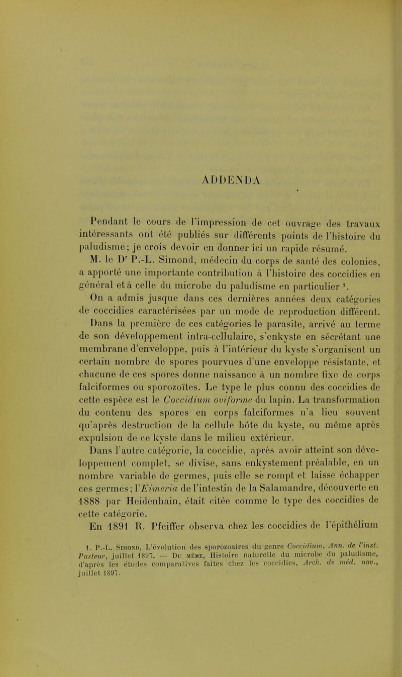 ADDENDA Pendant le cours de l'impression de cet ouvrage des travaux intéressants ont été publiés sur différents points de l'histoire du paludisme; je crois devoir en donner ici un rapide résumé. M. le Dr P.-L. Simond, médecin du corps de santé des colonies, a apporté une importante contribution à l'histoire des coccidies en général et à celle du microbe du paludisme en particulier *. On a admis jusque dans ces dernières années deux catégories de coccidies caractérisées par un mode de reproduction différent. Dans la première de ces catégories le parasite, arrivé au terme de son développement intra-cellulaire, s'enkyste en sécrétant une membrane d'enveloppe, puis à l'intérieur du kyste s'organisent un certain nombre de spores pourvues d'une enveloppe résistante, et chacune de ces spores donne naissance à un nombre fixe de corps falciformes ou sporozoïtes. Le type le plus connu des coccidies de cette espèce est le Coccidium oviforme du lapin. La transformation du contenu des spores en corps falciformes n'a lieu souvent qu'après destruction de la cellule hôte du kyste, ou même après expulsion de ce kyste dans le milieu extérieur. Dans l'autre catégorie, la coccidie, après avoir atteint son déve- loppement complet, se divise, sans enkysternent préalable, en un nombre variable de germes, puis elle se rompt et laisse échapper ces germes ; ÏEimeria de l'intestin de la Salamandre, découverte en 4888 par Heidenhain, était citée comme le type des coccidies de cette catégorie. En 1891 R. Pfeiffer observa chez les coccidies de l'épithélium i. P.-L. Slmond, L'évolution des sporozoaires du genre Coccidium. Ann. de l'inst. Pasteur, juillet 1897. — Dl .même, Histoire naturelle du microbe du paludisme, d'après lès études comparatives faites chez les coccidies, A relu de mèd. nue.. juillet 1897.