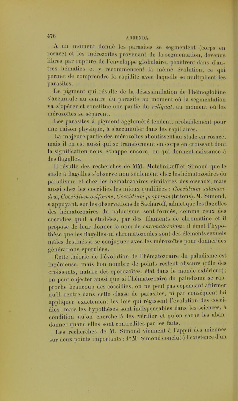 A un moment donne; les parasites se segmentent (corps en rosace) et les mérozoïtes provenant de la segmentation, devenus libres par rupture de l'enveloppe globulaire, pénètrent dans d'au- tres hématies et y recommencent la môme évolution, ce qui permet de comprendre la rapidité avec laquelle se multiplient les parasites. Le pigment qui résulte de la désassimilation de l'hémoglobine s'accumule au centre du parasite au moment où la segmentation va s'opérer et constitue une partie du reliquat, au moment où les mérozoïtes se séparent. Les parasites à pigment aggloméré tendent, probablement pour une raison physique, à s'accumuler dans les capillaires. La ma jeure partie des mérozoïtes aboutissent au stade en rosace, mais il en est aussi qui se transforment en corps en croissant dont la signification nous échappe encore, ou qui donnent naissance à des flagelles. Il résulte des recherches de MM. Metchnikoff et Simond que le stade à flagelles s'observe non seulement chez les hématozoaires du paludisme et chez les hématozoaires similaires des oiseaux, mais aussi chez les coccidies les mieux qualifiées : Coccidium salaman- dre, Coccidium oviforme, Coccidium proprium (tritons). M. Simond, s'appuyant, sur les observations de Sacharoff, admet que les flagelles des hématozoaires du paludisme sont formés, comme ceux des coccidies qu'il a étudiées, par des filaments de chromatine et il propose de leur donner le nom de chromalozoïdes ; il émet l'hypo- thèse que les flagelles ou chromàtozoïdes sont des éléments sexuels mâles destinés à se conjuguer avec les mérozoïtes pour donner des générations sporulées. Cette théorie de l'évolution de l'hématozoaire du paludisme est ingénieuse, mais bon nombre de points restent obscurs (rôle des croissants, nature des sporozoïtes, état dans le monde extérieur); on peut objecter aussi que si l'hématozoaire du paludisme se rap- proche beaucoup des coccidies, on ne peut pas cependant affirmer qu'il rentre dans cette classe de parasites, ni par conséquent lui appliquer exactement les lois qui régissent l'évolution des cocci- dies; mais les hypothèses sont indispensables dans les sciences, à condition qu'on cherche à les vérifier et qu'on sache les aban- donner quand elles sont contredites par les faits. Les recherches de M. Simond viennent à l'appui des miennes sur deux points importants : 1° M. Simond conclut à l'existence d'un