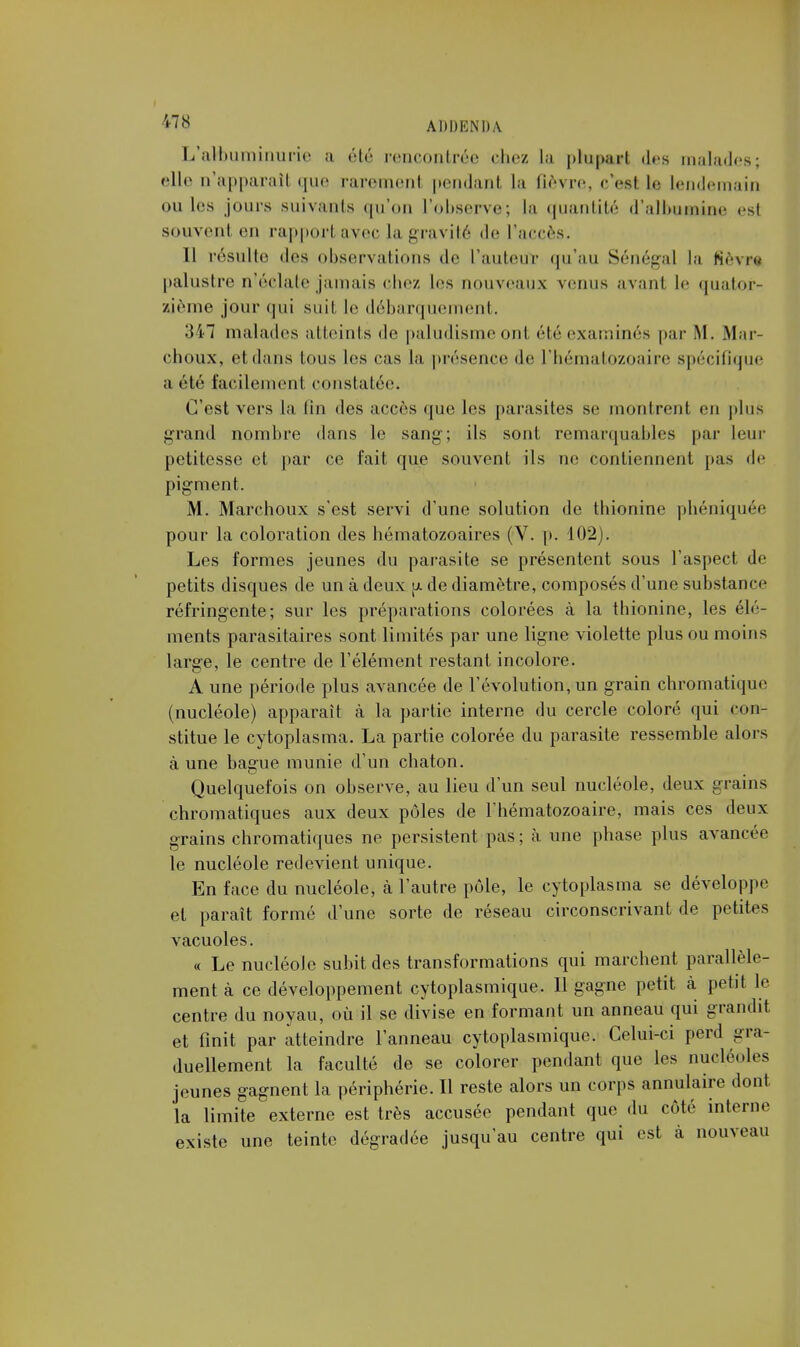 L'albuminurie a été rencontrée chez la ptupurt des malades; elle D'apparail que raremenl pendant la fièvre, ceel Le lendemain ou les jours suivants qu'on L'observe; la quantité d'albumine est souvent en rapportavec la gravité de l'accès. Il résulte des observations de l'auteur qu'au Sénégal la fièvr* palustre n'éclate jamais chez les nouveaux venus avant le quator- zième jour qui suit le débarquement. 347 malades atteints de paludisme ont été examinés par .M. .Mur- choux, et dans Ions les cas la présence de l'hématozoaire spécifique a été facilement constatée. C'est vers la tin des accès que les parasites se montrent en plus grand nombre dans le sang; ils sont remarquables par leur petitesse et par ce fait que souvent ils ne contiennent [tas de pigment. M. Marchoux s'est servi d'une solution de thionine phéniquée pour la coloration des hématozoaires (V. p. 102). Les formes jeunes du parasite se présentent sous l'aspect de petits disques de un à deux p. de diamètre, composés d'une substance réfringente; sur les préparations colorées à la thionine, les élé- ments parasitaires sont limités par une ligne violette plus ou moins large, le centre de l'élément restant incolore. A une période plus avancée de l'évolution, un grain chromatique (nucléole) apparaît à la partie interne du cercle coloré qui con- stitue le cytoplasma. La partie colorée du parasite ressemble alors à une bague munie d'un chaton. Quelquefois on observe, au lieu d'un seul nucléole, deux grains chromatiques aux deux pôles de l'hématozoaire, mais ces deux grains chromatiques ne persistent pas; à une phase plus avancée le nucléole redevient unique. En face du nucléole, à l'autre pôle, le cytoplasma se développe et paraît formé d'une sorte de réseau circonscrivant de petites vacuoles. « Le nucléole subit des transformations qui marchent parallèle- ment à ce développement cytoplasmique. 11 gagne petit à petit le centre du noyau, où il se divise en formant un anneau qui grandit et finit par atteindre l'anneau cytoplasmique. Celui-ci perd gra- duellement la faculté de se colorer pendant que les nucléoles jeunes gagnent la périphérie. Il reste alors un corps annulaire dont la limite externe est très accusée pendant que du côté interne existe une teinte dégradée jusqu'au centre qui est à nouveau