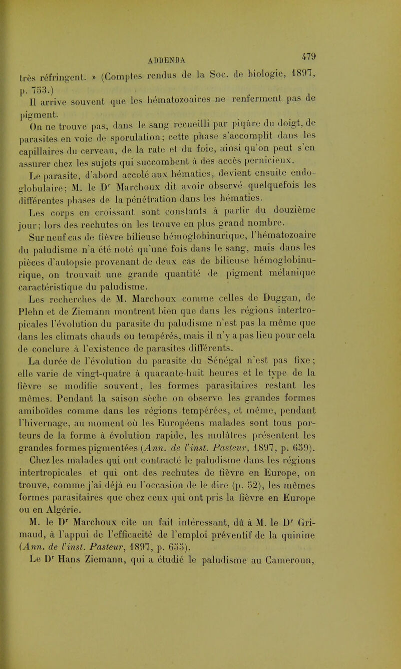 très réfringent. » (Comptes rendus de la Soc. de biologie, 1897, p. 753.) Il arrive souvent que les hématozoaires ne renferment pas de pigment. On ne trouve pas, dans le sang recueilli par piqûre du doigt, de parasites en voie de sporulation; cette phase s'accomplit dans les capillaires du cerveau, de la rate et du foie, ainsi qu'on peut s'en assurer chez les sujets qui succombent à des accès pernicieux. Le parasite, d'abord accolé aux hématies, devient ensuite endo- globulaire; M. le Dr Marchoux dit avoir observé quelquefois les différentes phases de la pénétration dans les hématies. Les corps en croissant sont constants à partir du douzième jour; lors des rechutes on les trouve en plus grand nombre. Sur neuf cas de fièvre bilieuse hémoglobinurique, l'hématozoaire du paludisme n'a été noté qu'une fois dans le sang, mais dans les pièces d'autopsie provenant de deux cas de bilieuse hémoglobinu- rique, on trouvait une grande quantité de pigment mélanique caractéristique du paludisme. Les recherches de M. Marchoux comme celles de Duggan, de Plehn et de Ziemann montrent bien que dans les régions intertro- picales l'évolution du parasite du paludisme n'est pas la même que dans les climats chauds ou tempérés, mais il n'y a pas lieu pour cela de conclure à l'existence de parasites différents. La durée de l'évolution du parasite du Sénégal n'est pas fixe ; elle varie de vingt-quatre à quarante-huit heures et le type de la lièvre se modifie souvent, les formes parasitaires restant les mêmes. Pendant la saison sèche on observe les grandes formes amiboïdes comme dans les régions tempérées, et même, pendant l'hivernage, au moment où les Européens malades sont tous por- teurs de la forme à évolution rapide, les mulâtres présentent les grandes formes pigmentées (Ann. de Vinst. Pasteur, 1897, p. 659). Chez les malades qui ont contracté le paludisme dans les régions intertropicales et qui ont des rechutes de fièvre en Europe, on trouve, comme j'ai déjà eu l'occasion de le dire (p. 52), les mêmes formes parasitaires que chez ceux qui ont pris la fièvre en Europe ou en Algérie. M. le Dr Marchoux cite un fait intéressant, dû à M. le Dr Gri- maud, à l'appui de l'efficacité de l'emploi préventif de la quinine {Ann. de Vinst. Pasteur, 1897, p. 655). Le Dr Hans Ziemann, qui a étudié le paludisme au Cameroun,