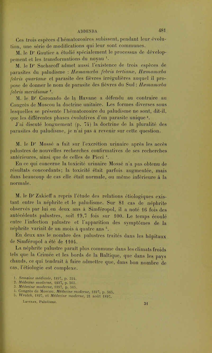 Ces trois espèces d'hématozoaires subissent, pendant leur évolu- tion, une série de modifications qui leur sont communes. M. le Dr Gautier a étudié spécialement le processus de dévelop- pement et les transformations du noyau l. M. le Dr Sacharoff admet aussi l'existence de trois espèces de parasites du paludisme : Hxmamœba febris tertianœ, Hsemamœba febris quartanse et parasite des fièvres irrégulières auquel il pro- pose de donner le nom de parasite des fièvres du Sud : Hœmamœba febris meridianse *. M. le Dr Coronado de la Havane a défendu au contraire au Congrès de Moscou la doctrine unitaire. Les formes diverses sous lesquelles se présente l'hématozoaire du paludisme ne sont, dit-il, que les différentes phases évolutives d'un parasite unique 3. J'ai discuté longuement (p. 74) la doctrine de la pluralité des parasites du paludisme, je n'ai pas à revenir sur cette question. M. le Dr Mossé a fait sur l'excrétion urinaire après les accès palustres de nouvelles recherches confirmatives de ses recherches antérieures, ainsi que de celles de Picci *. En ce qui concerne la toxicité urinaire Mossé n'a pas obtenu de résultats concordants; la toxicité était parfois augmentée, mais dans beaucoup de cas elle était normale, ou même inférieure à la normale. M. le DrZakieff a repris l'étude des relations étiologiques exis- tant entre la néphrite et le paludisme. Sur 81 cas de néphrite observés par lui en deux ans à Simféropol, il a noté 16 fois des antécédents palustres, soit 19,7 fois sur 100. Le temps écoulé entre l'infection palustre et l'apparition des symptômes de la néphrite variait de un mois à quatre ans 5. En deux ans le nombre des palustres traités dans les hôpitaux de Simféropol a été de 1104. La néphrite palustre paraît plus commune dans les climats froids tels que la Crimée et les bords de la Baltique, que dans les pays chauds, ce qui tendrait à faire admettre que, dans bon nombre de cas, l'étiologie est complexe. 1. Semaine médicale, 1897, p. 324. 2. Médecine moderne, 1897, p. 565. :!. Médecine moderne, 1897, p. 565. 4. Congrès de Moscou. Médecine moderne, 1897, p. 565. ». Wralch, 1897, et Médecine moderne, 21 août 1897. Lavehan, Paludisme. «•