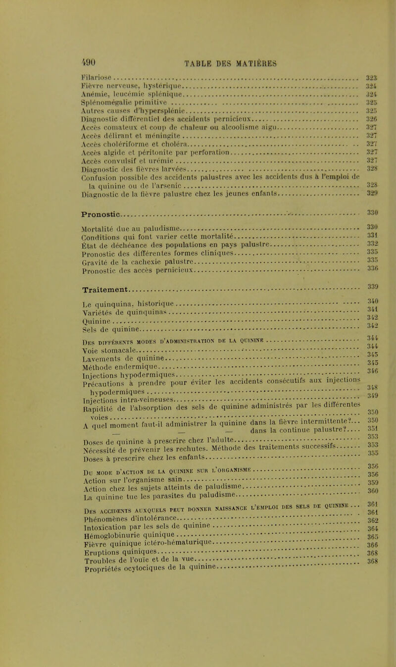 Filariose 323 Fièvre nerveuse, hystérique 324 Anémie, leucémie splénique 324 Splénomégalie primitive 325 Autres causes d'hypersplénie 325 Diagnostic différentiel des accidents pernicieux 326 Accès comateux et coup de chaleur ou alcoolisme aigu 327 Accès délirant et méningite 327 Accès cholériforme et choléra 327 Accès algide el péritonite par perforation 327 Accès convulsif et urémie 327 Diagnostic des fièvres lnrvées 328 Confusion possible di s accidents palustres avec les accidents dus à l'emploi de la quinine ou de l'arsenic 328 Diagnostic de la lièvre palustre chez les jeunes enfants 329 Pronostic 330 Mortalité due au paludisme 330 Conditions qui font varier cette mortalité 331 État de déchéance des populations en pays palustre 332 Pronostic des différentes formes cliniques 335 Gravité de la cachexie palustre 335 Pronostic des accès pernicieux 336 Traitement 339 Le quinquina, historique 3*J Variétés de quinquinas 3** Quinine * Sels de quinine  m/ Des différents modes d administration de la quinine • * > Voie stomacale • Lavements de quinine Méthode endermique Injections hypodermiques ••••• Précautions à prendre pour éviter les accidents consécutifs aux injections hypodermiques |9 Injections intra-veineuses •••• ■• •• •• • ; Rapidité de l'absorption des sels de quinine administres par les différente* ^ A aueî moment'faut-il administrer Va* quinine dans la fièvre intermittente?... 350 1 _ _ dans la continue palustre? A5i — 353 Doses de quinine à prescrire chez l'adulte • • Nécessité de prévenir les rechutes. Méthode des traitements successifs 3o3 Doses à prescrire chez les enfants DU MODE D'ACTION DE LA QUININE SUR L'ORGANISME 3^ Action sur l'organisme sain 350 Action chez les sujets atteints de paludisme ^ La quinine tue les parasites du paludisme Des accidents auxquels peut donner naissance l'emploi des sels de gi Phénomènes d'intolérance • 362 Intoxication par les sels de quinine. 364 Hémoglobinurie quinique 365 Fièvre quinique ictéro-hématurique 366 Eruptions quiniques 368 Troubles de l'ouïe et de la vue. 368 Propriétés ocytociques de la quinine