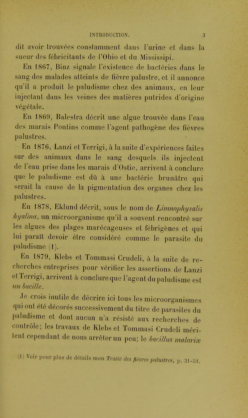 dit avoir trouvées constamment dans l'urine et dans la sueur des fébricitants de l'Ohio et du Mississipi. En 1867, Binz signale l'existence de bactéries dans le sang des malades atteints de fièvre palustre, et il annonce qu'il a produit le paludisme chez des animaux, en leur injectant dans les veines des matières putrides d'origine végétale. En 1869, Balestra décrit une algue trouvée dans l'eau des marais Pontins comme l'agent pathogène des fièvres palustres. En 1876, Lanzi et Terrigi, à la suite d'expériences faites sur des animaux dans le sang desquels ils injectent de l'eau prise dans les marais d'Ostie, arrivent à conclure que le paludisme est dû à une bactérie brunâtre qui serait la cause de la pigmentation des organes chez les palustres. En 1878, Eklund décrit, sous le nom de Limnophysalis hyalina, un microorganisme qu'il a souvent rencontré sur les algues des plages marécageuses et fébrigènes et qui lui paraît devoir être considéré comme le parasite du paludisme (1). En 1879, Klebs et Tommasi Crudeh, à la suite de re- cherches entreprises pour vérifier les assertions de Lanzi et Terrigi, arrivent à conclure que l'agent du paludisme est un bacille. Je crois inutile de décrire ici tous les microorganismes qui ont été décorés successivement du titre de parasites du paludisme et dont aucun n'a résisté aux recherches de contrôle; les travaux de Klebs et Tommasi Crudeli méri- tent cependant de nous arrêter un peu; le badllus malavisé (i) Voir pour plus de détails mon Irailé des fièvres palustres, p. 3i-;j|