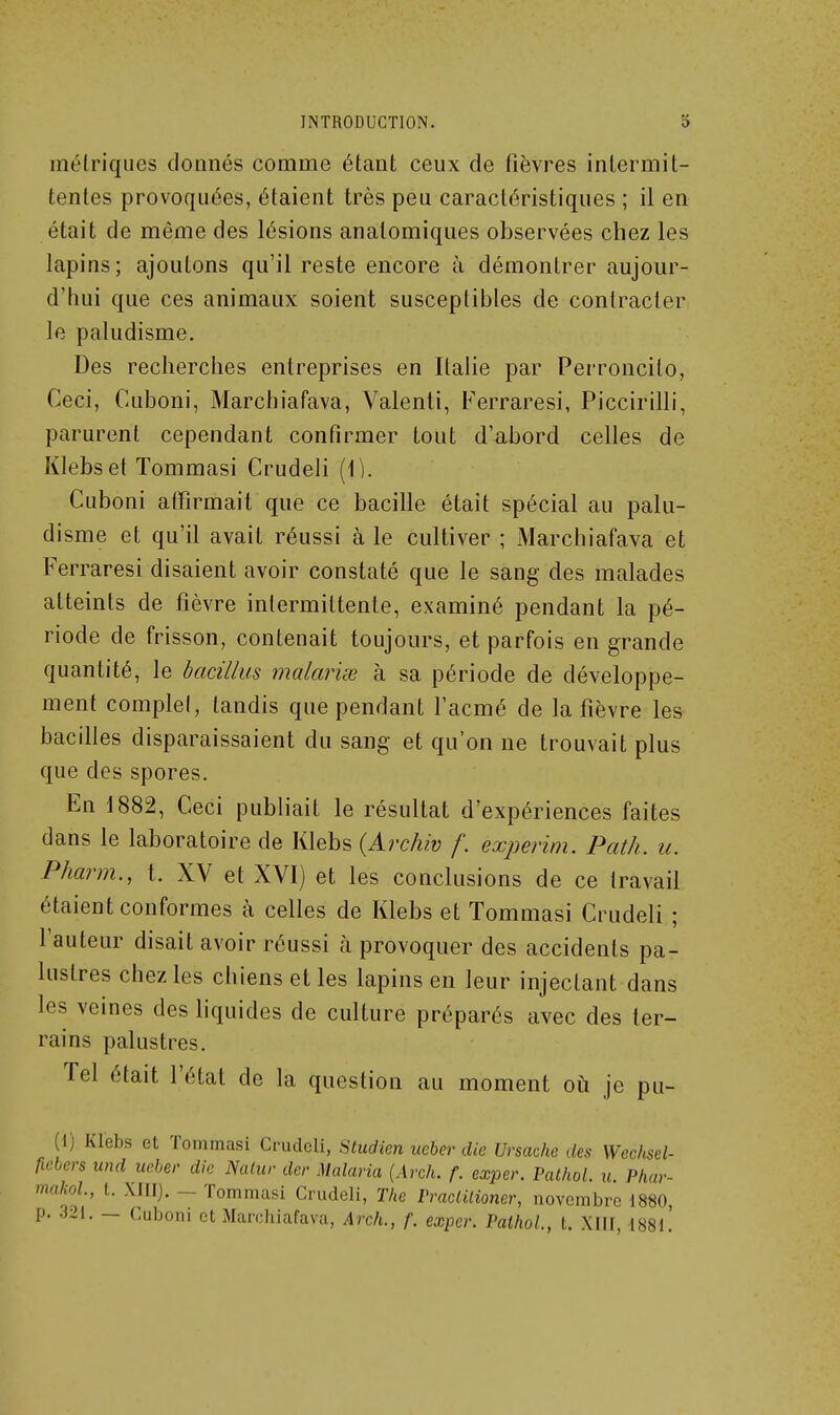 métriques doanés comme étant ceux de fièvres intermit- tentes provoquées, étaient très peu caractéristiques ; il en était de même des lésions analomiques observées chez les lapins; ajoutons qu'il reste encore à démontrer aujour- d'hui que ces animaux soient susceptibles de contracter le paludisme. Des recherches entreprises en Italie par Perroncilo, Ceci, Cuboni, Marchiafava, Valenti, Ferraresi, Piccirilli, parurent cependant confirmer tout d'abord celles de Klebset Tommasi Crudeli (\]. Cuboni affirmait que ce bacille était spécial au palu- disme et qu'il avait réussi à le cultiver ; Marchiafava et Ferraresi disaient avoir constaté que le sang des malades atteints de fièvre intermittente, examiné pendant la pé- riode de frisson, contenait toujours, et parfois en grande quantité, le hadllus malavisé à sa période de développe- ment complet, tandis que pendant l'acmé de la fièvre les bacilles disparaissaient du sang et qu'on ne trouvait plus que des spores. En 1882, Ceci publiait le résultat d'expériences faites dans le laboratoire de Klebs {Archiv /'. experim. Path. u. Pharm., t. XV et XVI) et les conclusions de ce travail étaient conformes à celles de Klebs et Tommasi Crudeli ; l'auteur disait avoir réussi à provoquer des accidents pa- lustres chez les chiens et les lapins en leur injectant dans les veines des hquides de culture préparés avec des ter- rains palustres. Tel était l'état de la question au moment où je pu- (I) Klebs et Tommasi Crudeli, Sludien iieber die Ursache des Wechsel- fielers und ucber die Nalur der Malaria [Arch. f. exper. Pathol. u. Phar- makoL, t. XHI). - Tommasi Crudeli, The PracUlioner, novembre 1880, p. 321. — Cuboni et Marchiafava, Arch., f. exper. Pathol., t. XIU, i88l!