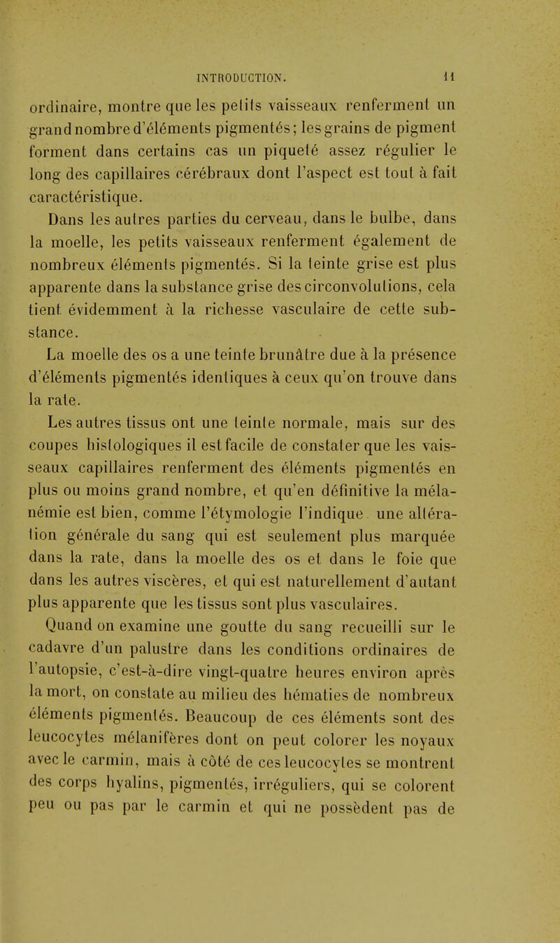 ordinaire, montre que les petits vaisseaux renferment un grand nombre d'éléments pigmentés; les grains de pigment forment dans certains cas un piqueté assez régulier le long des capillaires cérébraux dont l'aspect est tout à fait caractéristique. Dans les autres parties du cerveau, dans le bulbe, dans la moelle, les petits vaisseaux renferment également de nombreux éléments pigmentés. Si la teinte grise est plus apparente dans la substance grise des circonvolutions, cela tient évidemment à la richesse vasculaire de cette sub- stance. La moelle des os a une teinte brunâtre due à la présence d'éléments pigmentés identiques à ceux qu'on trouve dans la rate. Les autres tissus ont une teinle normale, mais sur des coupes hislologiques il est facile de constater que les vais- seaux capillaires renferment des éléments pigmentés en plus ou moins grand nombre, et qu'en définitive la méla- némie est bien, comme l'étymologie l'indique une altéra- tion générale du sang qui est seulement plus marquée dans la rate, dans la moelle des os et dans le foie que dans les autres viscères, et qui est naturellement d'autant plus apparente que les tissus sont plus vasculaires. Quand on examine une goutte du sang recueilli sur le cadavre d'un palustre dans les conditions ordinaires de l'autopsie, c'est-à-dire vingt-quatre heures environ après la mort, on constate au milieu des hématies de nombreux éléments pigmentés. Beaucoup de ces éléments sont des leucocytes raélanifères dont on peut colorer les noyaux avec le carmin, mais à côté de ces leucocytes se montrent des corps hyalins, pigmentés, irréguliers, qui se colorent peu ou pas par le carmin et qui ne possèdent pas de