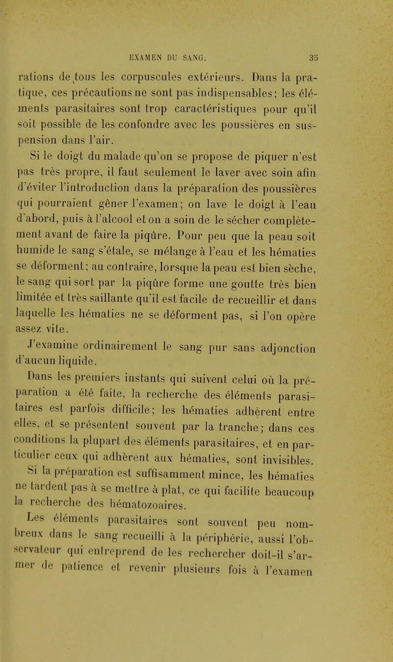 rations devions les corpuscules extérieurs. Dans la pra- tique, ces précautions ne sont pas indispensables; les élé- ments parasitaires sont trop caractéristiques pour qu'il soit possible de les confondre avec les poussières en sus- pension dans l'air. Si le doigt du malade qu'on se propose de piquer n'est pas très propre, il faut seulement le laver avec soin afin d'éviter l'introduction dans la préparation des poussières qui pourraient gêner l'examen; on lave le doigt à l'eau d'abord, puis à l'alcool et on a soin de 1-e sécher complète- ment avant de faire la piqûre. Pour peu que la peau soit humide le sang s'étale, se mélange à l'eau et les hématies se déforment; au contraire, lorsque la peau est bien sèche, le sang qui sort par la piqûre forme une goutte très bien limitée et très saillante qu'il est facile de recueillir et dans laquelle les hématies ne se déforment pas, si l'on opère assez vile. J'examine ordinairement le sang pur sans adjonction d'aucun liquide. Dans les premiers instants qui suivent celui où la pré- paration a été faite, la recherche des éléments parasi- taires est parfois difficile; les hématies adhèrent entre elles, et se présentent souvent par la tranche; dans ces conditions la plupart des éléments parasitaires, et en par- ticuher ceux qui adhèrent aux hématies, sont invisiiiles. Si la préparation est suffisamment mince, les hématies ne tardent pas à se mettre à plat, ce qui facilite beaucoup la recherche des hématozoaires. Les éléments parasitaires sont souvent peu nom- breux dans le sang recueilli à la périphérie, aussi l'ob- servateur qui eniroprend de les rechercher doit-il s'ar- mer (le patience et revenir plusieurs fois à l'examen