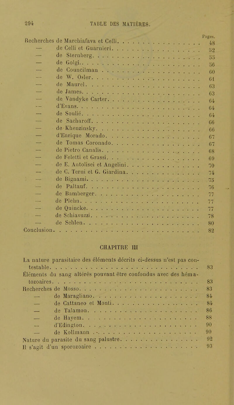 Pages. Recherches de Marcbiafava et Celli 4^ — de Celli el Guarnieri «J'C — de Slernberg rj;j — tle Golgi — de Councilman (jq de W, Osier — de Maurel (33 — de James q3 — de Vandyke Carter 04 d'Evans (54 — de SoLilié q4 — de SacbarolT (36 — de-Khenzinsky 6G — d'Enrique Morado 07 — de Tomas Coronado 67 — de Pietro Canalis 68 — de Felelti et Grassi 69 — de E. Aiitolisei et Angelini 70 — de C. Terni et G. Giardiua 74 — de Bignami 75 — de Paltauf 76 — de Bamberger 77 — de Piehn 77 — de Quincke 77 — de SchiavLizzi 78 — de Sehleii 80 Conclusion 82 CHAPITRE III La nature parasitaire des éléments décrits ci-dessus n'est pas con- testable 83 Éléments du sang altérés pouvant être confondus avec des héma- tozoaires 83 Recherches de Mosso 83 — de Maragliano 84 — de Cattaneo el Monti 84 — de Talamon 86 — de Hayem 88 — d'Edington 90 — de Kollmann . - 90 Nature du parasite du sang palustre. 92 Il s'agit d'un sporozoaire 93