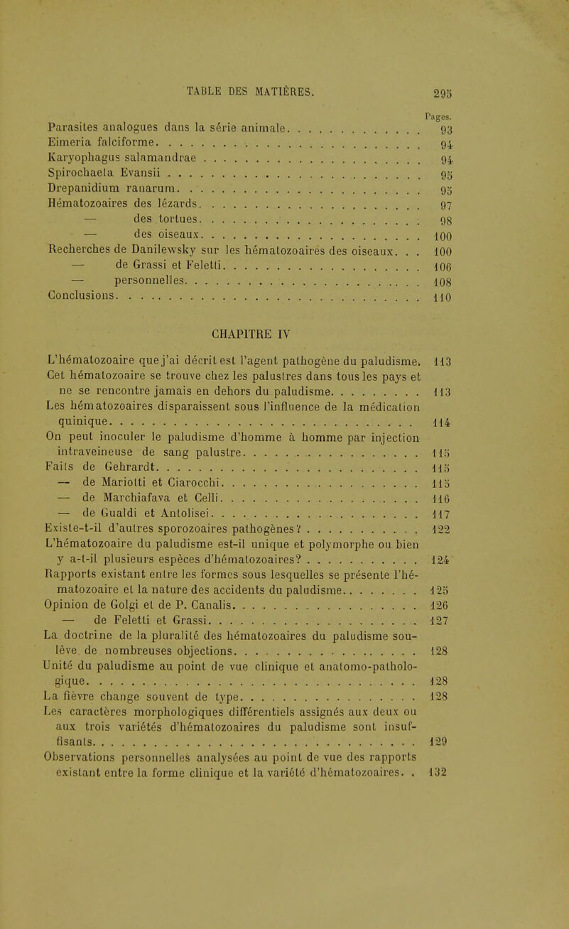 Pages. Parasiles analogues dans la série animale 93 Eimeria falciforme 94 Karyophagus salamandrae 94 Spirochaela Evansii 95 Drepanidium rauaruni 93 Hématozoaires des lézards 97 — des tortues 98 — des oiseaux 100 Recherches de Danilewsky sur les hématozoaires des oiseaux. . , 100 — de Grassi et Feletli 106 — personnelles 108 Conclusions 110 CHAPITRE IV L'hématozoaire que j'ai décrit est l'agent pathogène du paludisme. H3 Cet hématozoaire se trouve chez les palustres dans tous les pays et ne se rencontre jamais en dehors du paludisme 113 Les hématozoaires disparaissent sous l'influence de la médication quinique H4 On peut inoculer le paludisme d'homme à homme par injection intraveineuse de sang palustre 115 Faits de Gehrardt 113 — de Mariolti et Ciarocchi Hb — de Marchiafava et Celli 116 — de Gualdi et Antolisei. 117 Existe-t-il d'autres sporozoaires pathogènes? 122 L'hématozoaire du paludisme est-il unique et polymorphe ou bien y a-t-il plusieurs espèces d'hématozoaires? 124 Rapports existant entre les formes sous lesquelles se présente l'hé- matozoaire et la nature des accidents du paludisme 123 Opinion de Golgi et de P. Canalis 126 — de Feletti et Grassi 127 La doctrine de la pluralité des hématozoaires du paludisme sou- lève de nombreuses objections 128 Unité du paludisme au point de vue chnique et analomo-patholo- gique 128 La fièvre change souvent de type 128 Les caractères morphologiques différentiels assignés aux deux ou aux trois variétés d'hématozoaires du paludisme sont insuf- fisants 129 Observations personnelles analysées au point de vue des rapports existant entre la forme clinique et la variété d'hématozoaires. . 132