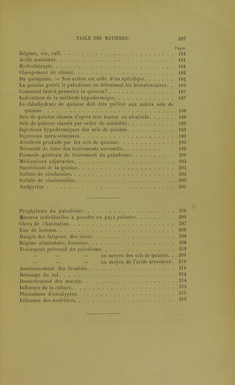 Pages. Régime, vin, café 181 Acide ai'sénieax 181 Hydrothérapie 181 Changeraenl de climal 182 Du quinquina. — Son action est celle d'un spécifique 182 La quinine guérit le paludisme en détruisant les hématozoaires. . 183 Comment faut-il prescrire la quinine? 187 Indications de la méthode hypodermique, 187 Le chlorhydrate de quinine doit ôtre préféré aux autres sels de quinine 188 Sels de quinine classés d'après leur teneur en alcaloïde 188 Sels de quinine classés par ordre de solubilité 189 Injections hypodermiques des sels de quinine 189 Injections intra-veineuses 193 Accidents produits par les sels de quinine 195 Nécessité de faire des traitements successifs 199 Formule générale de traitement du paludisme 201 Médications adjuvantes 203 Succédanés de la quinine 205 Sulfate de cinchonine 205 Sulfate de cinchonidine 205 Antipyrine 205 Prophylaxie du paludisme 206 Mesures individuelles à prendre en pays palustre 206 Choix de l'habitation 207 Eau de boisson 208 Danger des faligues, des excès 208 Régime alimentaire, boissons 208 Traitement préventif du paludisme 209 — — — au moyen des sels de quinine. . 209 — — — au moyen de l'acide arsenieux. 213 Assainissement des localités 214 Drainage du sol 214 Dessèchement des marais 214 Influence de la culture 215 Plantations d'eucalyptus 215 Influence des soufrières 219