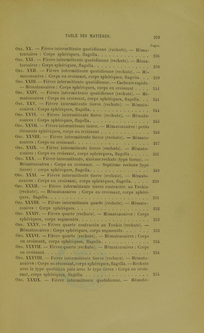 . Pages. Obs. XX. — Fièvre intermittente quotidienne (rechute). — Héma- tozoaires : Corps sphériques, flagella 236 Obs. XXI. — Fièvre intermittente quotidienne (rechute). — Héma- tozoaires : Corps sphériques, flagella 238 Obs. XXII. — Fièvre intermittente quotidienne (rechute). — Hé- matozoaires : Corps en croissant, corps sphériques, flagella. . . 239 Obs. XXIII. —Fièvre intermittente quotidienne. — Cachexierapide. — Hématozoaires : Corps sphériques, corps en croissant .... 241 Obs. XXIV. — Fièvre intermittente quotidienne (rechute). — Hé- matozoaires : Corps en croissant, corps sphériques, flagella. . . 241 Obs. XXV. — Fièvre intermittente tierce (rechute). — Hémato- zoaires : Corps sphériques, flagella . , 244 Obs. XXVI. — Fièvre intermittente tierce (rechute). — Hémato- zoaires : Corps sphériques, flagella 245 Obs. XXVII. — Fièvre intermittente tierce. — Hématozoaires : petits éléments sphériques, corps en croissant 246 Obs. XXVIII. — Fièvre intermittente tierce (rechute). — Hémato- zoaires : Corps en croissant 247 Obs. XXIX. — Fièvre intermittente tierce (rechute). — Hémato- zoaires : Corps en croissant, corps sphériques, flagella 2i8 Obs. XXX. — Fièvre intermittente, sixième rechute (type tierce). — Hématozoaires : Corps en croissant. — Septième rechute (type tierce) : corps sphériques, flagella 249 Obs. XXXI. — Fièvre intermittente tierce (rechute). — Hémato- zoaires : Corps en croissant, corps sphériques, flagella 250 Obs. XXXII. — Fièvre intermittente tierce contractée au Tonkin (rechute). — Hématozoaires : Corps en croissant, corps sphéri- ques, flagella 251 Obs. XXXIII. — Fièvre intermittente quarte (rechute). — Hémato- zoaires : Corps sphériques 252 Obs. XXXIV. — Fièvre quarte (rechute). — Hématozoaires : Corps sphériques, corps segmentés 253 Obs. XXXV. — Fièvre quarte contractée au Tonkin (rechute). — Hématozoaires : Corps sphériques, corps segmentés 2o3 Obs. XX.XVI. — Fièvre quarte (rechute). — Hématozoaires : Corps en croissant, corps sphériques, flagella 254 Obs. XXXVII. — Fièvre quarte (rechute). — Hématozoaires : Corps en croissant 254 Obs. XXXVIII. — Fièvre intermittente tierce (rechute). — Hémato- zoaires : Corps en croissant, corps sphériques, flagella.—Rechute avec le type quotidien puis avec le type tierce : Corps en crois- sant, corps sphériques, flagella 255 Obs. XXXIX. — Fièvre intermittente quotidienne. — Ilémato-